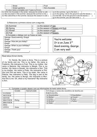 Snow Fruit
Green gardens Hot chocolate
2) Leia o texto e complete com Y (yes) ou N (no).
b) I drink hot chocolate in the winter, because the winter is cold. ( )
c) I like ice-cream in the summer, because the summer is hot. ( )
d) I like cold drinks in the summer, because this season is cold. ( )
a) In the summer, I go to the farm. ( )
e) In the spring, I sit on the ground to see the leaves. ( )
f) In the fall, I sit on the ground to see the leaves. ( )
g) In the summer, you can see snow. ( )
3) Relacione a primeira coluna com a segunda.
(A) Summer ( ) is the season of rain.
(B) Spring ( ) is the season of flowers and fruit.
(C) Winter ( ) is the season of sun
(D) Fall ( ) is the season of flowers.
4) Complete o diálogo com as frases ao lado.
George: Good evening, Graça!
Graça: ______________________________!
George: How are you today?
Graça: ______________________________!
George: When is your birthday?
Graça: ______________________________!
George: Thank you!
Graça: ___________________!
Read about Anna’s family.
Hi, friends. My name is Anna. This is a picture
of my family and me. This is my father. His name is
Frederick. His nickname is Fred. This is my mother. Her
name is Marjorie. Her nickname is Margie. This is my
brother. His name is Donald. His nickname is Don. This
is my brother. His name is Philip. His nickname is Phil.
Don and Phil are twins. This is my sister. Her name is
Patricia. Her nickname is Patty. The dog is part of the
family, too. His name is Mungo. His nickname is Mun.
And this is me. Oh, what is my nickname? My nickname
is Ann.
1) Complete o quadro abaixo com as informações do texto sobre Anna.
NAME NICKNAME
FATHER
MOTHER
SISTER
BROTHER Philip
BROTHER Don
DOG
ANNA Anna
2) Coloque o nome dos membros da família em
PORTUGUÊS.
a) Grandmother - __________ f) Grandfather - ____________
b) Mother - _______________ g) Cousin - _______________
c) Uncle - ________________ h) Aunt - _________________
d) Brother - ______________ i) Father - ________________
e) Sister - _______________
You’re welcome
It is on June 3rd
Good evening, George
I am very well
 