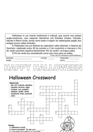 SCHOOL: __________________ CLASS: _______ TEACHER: __________
NAME: _________________________________ DATE: _____________
Halloween é um evento tradicional e cultural, que ocorre nos países
anglo-saxônicos, com especial relevância nos Estados Unidos, Canadá,
Irlanda e Reino Unido, tendo como base e origem as celebrações pagãs dos
antigos povos celtas (Irlanda).
O Halloween era um festival do calendário celta (Irlanda), o festival de
Samhain, celebrado entre 30 de outubro e 2 de novembro e marcava o fim
do verão (samhain significa literalmente "fim do verão" na língua celta).
O fim do verão era considerado como ano novo para os celtas.
Fonte: http://en.wikipedia.org/wiki/Halloween
 