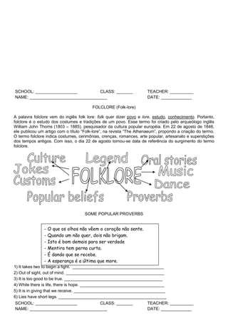 SCHOOL: __________________ CLASS: _______ TEACHER: __________
NAME: _________________________________ DATE: _____________
FOLCLORE (Folk-lore)
A palavra folclore vem do inglês folk lore: folk quer dizer povo e lore, estudo, conhecimento. Portanto,
folclore é o estudo dos costumes e tradições de um povo. Esse termo foi criado pelo arqueólogo inglês
William John Thoms (1803 – 1885), pesquisador da cultura popular européia. Em 22 de agosto de 1846,
ele publicou um artigo com o título “Folk-lore”, na revista “The Athenaeum”, propondo a criação do termo.
O termo folclore indica costumes, cerimônias, crenças, romances, arte popular, artesanato e superstições
dos tempos antigos. Com isso, o dia 22 de agosto tornou-se data de referência do surgimento do termo
folclore.
SOME POPULAR PROVERBS
1) It takes two to begin a fight. _______________________________________
2) Out of sight, out of mind. __________________________________________
3) It is too good to be true. __________________________________________
4) While there is life, there is hope. ____________________________________
5) It is in giving that we receive. _______________________________________
6) Lies have short legs. ______________________________________________
SCHOOL: __________________ CLASS: _______ TEACHER: __________
NAME: _________________________________ DATE: _____________
- O que os olhos não vêem o coração não sente.
- Quando um não quer, dois não brigam.
- Isto é bom demais para ser verdade
- Mentira tem perna curta.
- É dando que se recebe.
- A esperança é a última que more.
 