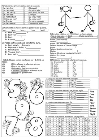 1)Relacione a primeira coluna com a segunda.
(a) I am fine! ( ) Obrigado!
(b) I am tired! ( ) Eu estou feliz!
(c) I am happy! ( ) Não estou tão mal!
(d) I am sad! ( ) Licença!
(e) Not too bad! ( ) Eu estou triste!
(f) How are you? ( ) Eu estou bem!
(g) Thanks! ( ) Eu estou cansado!
(h) Excuse me! ( ) Como você está?
2) Complete as frases com as palavras do quadro.
am you sorry me well
A. How are _________ ?
B. I am very ________!
C. I am ________!
D. Excuse ________!
3) Passe as frases abaixo para forma curta.
A. I am sorry! - I’m sorry!
B. My name is Fabio. - _____________
C. He is happy. - _________________
D. You are fine! - _______
E. I am sad! - _______________________
5) Complete o diálogo em INGLÊS com as frases abaixo.
Nice to meet you,
Tatiana.
Good
morning
What’s your phone
number?What’s your name? Bye
Marisa: Good morning!
Tatiana: ____________!
Marisa: I am Marisa Almeida. ___________?
Tatiana: My name is Tatiana Pereira.
Marisa: _____________________!
Tatiana: Nice to meet you too!
Marisa: ____________________?
Tatiana: My phone number is 33458721.
Marisa: Good-bye!
Tatiana: ______________!
46) Substitua os nomes nas frases por HE, SHE ou
THEY.
a) ( )Débora Secco is a famous actress.
b) ( )Beto is my father.
c) ( ) Fatima and Beto are my parents.
d) ( )Leonardo Di Caprio is a famous actor.
e) ( )Patrícia is a good student.
6) Relacione a primeira coluna com segunda.
(A) Grandmother ( ) Mãe
(B) Father ( ) Tio
(C) Sister ( ) Avô
(D) Mother ( ) Tia
(E) Brother ( ) Irmã
(F) Grandfather ( ) Pai
(G) Aunt ( ) Irmão
(H) Uncle ( ) Avó
7) Coloque o resultado da SOMA em inglês.
a) 10 + 10 = Twenty e) 9 + 8 = _____
b) 9 + 7 = _________ f) 10 + 3 = _______
c) 6 + 5 = ________ g) 9 + 9 = _______
d) 8 + 7 = _______ h) 7 + 5 = _________
8) Coloque o resultado da SUBTRAÇÃO em inglês.
a) 20 - 1 = _________ e) 14 - 2 = ___________
b) 15 - 4 = ________ f) 21 - 1 = __________
c) 18 - 3 = _________ g) 16 - 6 = ________
d) 17 - 3 = _________ h) 19 - 6 = ________
9) Escreva os números em INGLÊS.
a) 15 ____ f) 10 _________
b) 14 ______ g) 13 ____________
c) 20 ______ h) 11 ___________
d) 18 ______ i) 16 __________
e) 12 _______ j) 19 _________
9) Procure os números ao lado no caça-palavra.
S S E N G W Q T Y Q T W E L V E
E D D N I N E T E E N Q O W E T
V R G H H A W E J G S H Z F G F
E F J T J S F N U H H J X T H I
N T K W M Z H W I K K T V K J F
T V L E K F T H I R T E E N K T
E B L N L G L A H L P R R L S E
E N K T L H P S T A L T T P W E
N M O Y O K I C P W O Y G A R N
Five
One
Ten
Six
Four
Two
Seven
Three
Eight
 