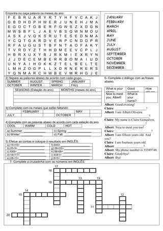 Encontre no caça palavra os meses do ano
F E B R U A R Y R T Y H F V C A K J
G B D H D P H W E R J U N E H J M A
E G O C T O B E R F G W S Z X D G N
M W S B F L J A E V B S Q W N M O U
A S X J V Q K S R U T E S E D N M A
Y C Q T G A R D V E R P C N D O P R
R F A U G U S T B F N T A O F A K Y
T V R D Y Z T H H D M E E V C P L J
H B R X U X Y B J R K M I E X R Y N
J J D E C E M B E R R B O M A I U D
U N Y A I H O K K Z T E L B E L T E
L M H Z O G P L L X D R N E R E R S
Y Q N M A R C H W B E V M R H G J E
2) Separe as palavras abaixo de acordo com cada grupo.
SUMMER AUGUST SPRING JANUARY
OCTOBER WINTER MARCH FALL
SEASONS (Estação do ano) MONTHS (meses do ano)
3) Complete com os meses que estão faltando.
FEBRUARY MAY
JULY OCTOBER
4) Complete com as palavras abaixo de acordo com cada estação do ano.
COOL WARM COLD HOT
a) Summer: _____________ c) Spring: ______________
b) Winter: _____________ d) Fall: ________________
5) Efetue as contas e coloque o resultado em INGLÊS.
a) 15+15= ________________ f) 8X5= ___________________
b) 20-3= _________________ g) 28+22= _________________
c) 6X6= __________________ h) 88-68= _________________
d) 18+11= _________________ i) 43X1= __________________
e) 28-13= _________________ j) 8+5= ___________________
6- Complete o diálogo com as frases
abaixo.
What is your
phone
number?
Good
evening!
How
old are
you?
Nice to meet
you, Albert!
What is
your
name?
Albert: Good evening!
Claire: ___________________!
Albert: I am Albert Oliveira.
___________________________?
Claire: My name is Claire Gonçalves.
_________________________!
Albert: Nice to meet you too!
Claire: ______________________?
Albert: I am fifteen years old. And
you?
Claire: I am fourteen years old.
Albert: _________________?
Albert: My phone number is 33589748.
Claire: Good-bye!
Albert: Bye
7- Complete a cruzadinha com os números em INGLÊS.
17
16
13 19
18
14
15 12
11
20
JANUARY
FEBRUARY
MARCH
APRIL
MAY
JUNE
JULY
AUGUST
SEPTEMBER
OCTOBER
NOVEMBER
DECEMBER
 