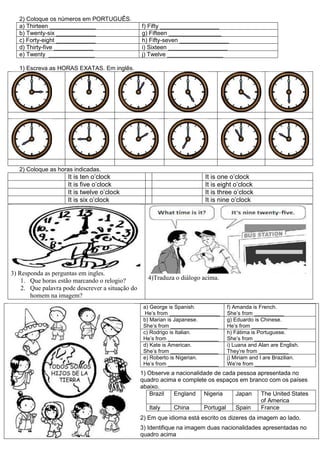 2) Coloque os números em PORTUGUÊS.
a) Thirteen ______________ f) Fifty __________________
b) Twenty-six ____________ g) Fifteen ________________
c) Forty-eight ____________ h) Fifty-seven _______________
d) Thirty-five ____________ i) Sixteen __________________
e) Twenty ______________ j) Twelve _________________
1) Escreva as HORAS EXATAS. Em inglês.
2) Coloque as horas indicadas.
It is ten o’clock It is one o’clock
It is five o’clock It is eight o’clock
It is twelve o’clock It is three o’clock
It is six o’clock It is nine o’clock
3) Responda as perguntas em ingles.
1. Que horas estão marcando o relogio?
2. Que palavra pode descrever a situação do
homem na imagem?
4)Traduza o diálogo acima.
1) Observe a nacionalidade de cada pessoa apresentada no
quadro acima e complete os espaços em branco com os países
abaixo.
Brazil England Nigeria Japan The United States
of America
Italy China Portugal Spain France
2) Em que idioma está escrito os dizeres da imagem ao lado.
3) Identifique na imagem duas nacionalidades apresentadas no
quadro acima
a) George is Spanish.
He’s from _________________
f) Amanda is French.
She’s from __________
b) Marian is Japanese.
She’s from ________________
g) Eduardo is Chinese.
He’s from ____________
c) Rodrigo is Italian.
He’s from _________________
h) Fátima is Portuguese.
She’s from ____________
d) Kate is American.
She’s from ________________
i) Luana and Alan are English.
They’re from __________
e) Roberto is Nigerian.
He’s from _________________
j) Miriam and I are Brazilian.
We’re from ____________
 