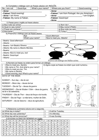 4) Complete o diálogo com as frases abaixo em INGLÊS.
No, I am not Good-bye What’s your name? Where are you from? Good evening
- Anne: _____________________________
- Fabian: Good evening!
- Anne: I am Anne. _______________________?
- Fabian: My name is Fabian.
- Anne: _______________________________?
- Fabian: I am from Portugal. Are you American?
- Anne: ______________________. I am English.
- Fabian: Good-bye!
- Anne: ______________________
5) Passe para o inglês as frases abaixo.
a) Boa noite (ao entrar) _______________________ e) Bom dia !________________________
b) Qual é o seu nome?_______________________ f) Meu nome é Pedro.__________
c) Prazer em conhecer !_______________ g) Boa noite (ao sair)________________
d) Boa tarde !_______________________ h) Tchau !____________
6) Preencha o diálogo com as frases abaixo.
Bye Good afternoon
What’s your name? Nice to meet you, Alberto!
- Beatriz: Good afternoon!
- Alberto: _____________________________
- Beatriz: I am Beatriz Oliveira. _________________?
- Alberto: My name is Alberto Mendes.
- Beatriz: ______________________________
- Alberto: Nice to meet you, too!
- Beatriz: Good-bye!
- Alberto: ______________________________
Escreva um diálogo nos balões acima.
3) Numere as frases na ordem para formar um diálogo.
( ) Nice to meet you, Sandra.
( ) My name is Tim. And what is your name?
( ) Nice to meet you too, Tim.
( ) My name is Sandra.
( ) Good morning, boy! What is your name?
4) Agora copie as frases na ordem que você numerou.
DAYS OF THE WEEK
SUNDAY – Sun day – dia do sol.
MONDAY – Moon day – deusa da lua
TUESDAY – Dia de Tyr – deusa da guerra
WEDNESDAY – Dia de Woden / Odin – deus da guerra,
da lei e da sabedoria.
THURSDAY – Dia de Thor – deus da força e do trovão.
FRIDAY – Dia de Friga – a mãe terra, mulher de Odin.
SATURDAY – dia de Saturno – deus da agricultura.
1) Relacione a primeira coluna com a segunda.
(a) What day is today? ( ) It will be Tuesday.
(b) What day was yesterday? ( ) It is Monday.
(c) What day will be tomorrow? ( ) It was Sunday.
2) Encontre os DIAS DA SEMANA em inglês.
A S A T U R D A Y G H W T I O M O N D A Y
F T M Q W I O O R T I F H G J K L P O E D
S R N S D Q J K Y S P H U H A G E S D F F
U W W E D N E S D A Y J R X S G E R T A R
N B F A G A Z G H H O M S Z D B H M G H I
D H T Z H D X D J J A B D S F N Y D D T D
A J I T U E S D A Y S N A W G H T E G G A
Y K P V K V W F T Q G L Y R C K K W N N Y
 
