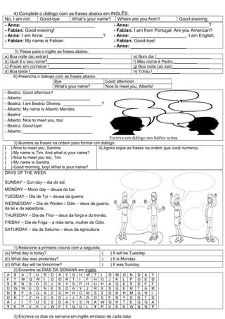 4) Complete o diálogo com as frases abaixo em INGLÊS.
No, I am not      Good-bye          What’s your name? Where are you from?            Good evening
- Anne: _____________________________                - Anne: _______________________________?
- Fabian: Good evening!                              - Fabian: I am from Portugal. Are you American?
- Anne: I am Anne. _______________________?          - Anne: ______________________. I am English.
- Fabian: My name is Fabian.                         - Fabian: Good-bye!
                                                     - Anne: ______________________
     5) Passe para o inglês as frases abaixo.
a) Boa noite (ao entrar) _______________________                    e) Bom dia !________________________
b) Qual é o seu nome?_______________________                        f) Meu nome é Pedro.__________
c) Prazer em conhecer !_______________                              g) Boa noite (ao sair)________________
d) Boa tarde !_______________________                               h) Tchau !____________
     6) Preencha o diálogo com as frases abaixo.
                            Bye                      Good afternoon
                            What’s your name?        Nice to meet you, Alberto!
- Beatriz: Good afternoon!
- Alberto: _____________________________
- Beatriz: I am Beatriz Oliveira. _________________?
- Alberto: My name is Alberto Mendes.
- Beatriz: ______________________________
- Alberto: Nice to meet you, too!
- Beatriz: Good-bye!
- Alberto: ______________________________
                                                         Escreva um diálogo nos balões acima.
    3) Numere as frases na ordem para formar um diálogo.
( ) Nice to meet you, Sandra.                  4) Agora copie as frases na ordem que você numerou.
( ) My name is Tim. And what is your name?
( ) Nice to meet you too, Tim.
( ) My name is Sandra.
( ) Good morning, boy! What is your name?
DAYS OF THE WEEK

SUNDAY – Sun day – dia do sol.
MONDAY – Moon day – deusa da lua
TUESDAY – Dia de Tyr – deusa da guerra
WEDNESDAY – Dia de Woden / Odin – deus da guerra,
da lei e da sabedoria.
THURSDAY – Dia de Thor – deus da força e do trovão.
FRIDAY – Dia de Friga – a mãe terra, mulher de Odin.
SATURDAY – dia de Saturno – deus da agricultura.



     1) Relacione a primeira coluna com a segunda.
(a) What day is today?                             (     ) It will be Tuesday.
(b) What day was yesterday?                        (     ) It is Monday.
(c) What day will be tomorrow?                     (     ) It was Sunday.
     2) Encontre os DIAS DA SEMANA em inglês.
 A   S   A   T   U   R   D   A   Y   G   H   W   T   I   O   M   O   N   D   A   Y
 F   T   M   Q   W   I   O   O   R   T   I   F   H   G   J   K   L   P   O   E   D
 S   R   N   S   D   Q   J   K   Y   S   P   H   U   H   A   G   E   S   D   F   F
 U   W   W   E   D   N   E   S   D   A   Y   J   R   X   S   G   E   R   T   A   R
 N   B   F   A   G   A   Z   G   H   H   O   M   S   Z   D   B   H   M   G   H   I
 D   H   T   Z   H   D   X   D   J   J   A   B   D   S   F   N   Y   D   D   T   D
 A   J   I   T   U   E   S   D   A   Y   S   N   A   W   G   H   T   E   G   G   A
 Y   K   P   V   K   V   W   F   T   Q   G   L   Y   R   C   K   K   W   N   N   Y

     3) Escreva os dias da semana em inglês embaixo de cada data.
 