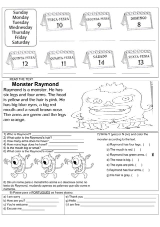 _________________             _________________            ______________         _________________

    READ THE TEXT
     Monster Raymond
Raymond is a monster. He has
six legs and four arms. The head
is yellow and the hair is pink. He
has big blue eyes, a big red
mouth and a small brown nose.
The arms are green and the legs
are orange.


1) Who is Raymond? ________________________                   7) Write Y (yes) or N (no) and color the
2) What color is the Raymond’s hair? ___________________
                                                              monster according to the text.
3) How many arms does he have? _____________________
4) How many legs does he have? __________________                    a) Raymond has four legs. (           )
5) Is the mouth big or small? ______________________
                                                                     b) The mouth is red. (        )
6) What color is the Raymond’s nose? __________________
                                                                     c) Raymond has green arms. (              )
                                                                     d) The nose is big. (     )
                                                                     e) The eyes are pink. (           )
                                                                     f) Raymond has four arms. (           )
                                                                     g) His hair is gray. (    )

8) Dê um nome para o monstrinho acima e o descreva como no
texto do Raymond, mudando apenas as palavras que são cores e
números.
      9) Passe para o PORTUGUÊS as frases abaixo.
a) I am sorry _______________________       e) Thank you ____________________________________________
b) How are you? ____________________        g) Hello ________________________________________________
c) You're welcome _________________         i) I am fine _____________________________________________
d) Excuse me______________
 