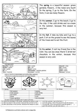 The spring is a beautiful season: green
                                                                    gardens, flowers... I like roses very much!
                                                                    In the spring, I go to the farm. On the
                                                                    farm, I can see many flowers.



                                                                    In the summer, I go to the beach, I go to
                                                                    the club. I like cold drinks and ice-cream
                                                                    in the summer, because this season is
                                                                    very hot.


                                                                    In the fall, I take my bike and I go to a
                                                                    park. I sit on the ground to see the leaves
                                                                    of the trees and to eat the fruit.



                                                                    In the winter, I visit my friend Joe in the
                                                                    USA. You can see snow there! I drink hot
                                                                    chocolate in the winter, because this
                                                                    season is very cold.


    VOCABULARY
 Beautiful = bonito                            Can = poder                                               Ground = chão
 Garden = jardim                               See = ver                                                 Eat = comer
 Like = gostar                                 Beach = praia                                             Snow = neve
 Go = ir                                       Cold drinks = bebidas geladas                             Drink = beber
 Farm = fazenda                                Ice-cream = sorvete                                       Because = porque
     LEIA O TEXTO E RESPONDA AS QUESTÕES ABAIXO.
     1) Numere as palavras de acordo com cada estação.




 1 - Spring                         2 - Fall                        3 - Summer                      4 - Winter
               Hot season                                   Leaves
               Cold season                                  Cold drinks
               Ice-cream                                    Flowers
               Snow                                         Fruit
               Green gardens                                Hot chocolate
       2) Leia o texto e complete com Y (yes) ou N (no).
b) I drink hot chocolate in the winter, because the winter is cold. ( )   a) In the summer, I go to the farm. (        )
c) I like ice-cream in the summer, because the summer is hot. (       )   e) In the spring, I sit on the ground to see the leaves. (    )
d) I like cold drinks in the summer, because this season is cold. ( )     f) In the fall, I sit on the ground to see the leaves. (  )
                                                                          g) In the summer, you can see snow. (           )


       3) Relacione a primeira coluna com a segunda.
 