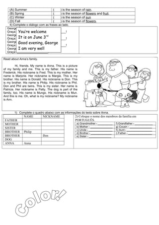 (A) Summer                        (    ) is the season of rain.
    (B) Spring                        (    ) is the season of flowers and fruit.
    (C) Winter                        (    ) is the season of sun
    (D) Fall                          (    ) is the season of flowers.
   4) Complete o diálogo com as frases ao lado.
  George: Good evening, Graça!
          You’re welcome
  Graça: ______________________________!
  George: How are you today? rd
          It is on June 3
  Graça: ______________________________!
  George: Goodis your birthday?
          When evening, George
  Graça: ______________________________!
  George: I am you! well
          Thank very
  Graça: ___________________!

Read about Anna’s family.

          Hi, friends. My name is Anna. This is a picture
of my family and me. This is my father. His name is
Frederick. His nickname is Fred. This is my mother. Her
name is Marjorie. Her nickname is Margie. This is my
brother. His name is Donald. His nickname is Don. This
is my brother. His name is Philip. His nickname is Phil.
Don and Phil are twins. This is my sister. Her name is
Patricia. Her nickname is Patty. The dog is part of the
family, too. His name is Mungo. His nickname is Mun.
And this is me. Oh, what is my nickname? My nickname
is Ann.



        1) Complete o quadro abaixo com as informações do texto sobre Anna.
               NAME           NICKNAME                 2) Coloque o nome dos membros da família em
 FATHER                                                PORTUGUÊS.
 MOTHER                                                 a) Grandmother - __________   f) Grandfather - ____________
                                                        b) Mother - _______________   g) Cousin - _______________
 SISTER
                                                        c) Uncle - ________________   h) Aunt - _________________
 BROTHER       Philip                                   d) Brother - ______________   i) Father - ________________
 BROTHER                      Don                       e) Sister - _______________
 DOG
 ANNA          Anna
 