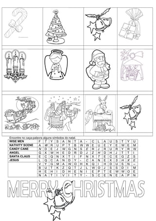 Encontre no caça-palavra alguns símbolos do natal.
WISE MEN             F T Y S A N T                   A   -   C   L   A   U   S   T   Y   U
NATIVITY SCENE       A W R U P T B                   W   W   E   U   E   Y   E   W   E   M
CANDY CANE           N D E J W G N                   S   E   R   J   R   U   R   Y   R   W
ANGEL                G X W H E D R                   D   J   Z   H   D   H   J   T   T   I
SANTA CLAUS          E C Q N X T I                   F   N   X   T   E   C   E   G   Z   S
JESUS                L Q C A N D Y                   -   C   A   N   E   X   S   H   X   E
                     V    Y   G    M   A   W    O    H   K   Q   I   H   D   U   S   N   --
                     B    U   T    K   Z   Q    T    J   L   W   O   J   S   S   D   I   M
                     H    E   H    I   D   H    E    N   I   E   P   T   E   W   W   O   E
                     N    A   T    I   V   I    T    Y   -   S   C   E   N   E   A   P   N
 