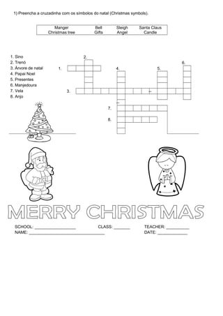 1) Preencha a cruzadinha com os símbolos do natal (Christmas symbols).


                        Manger             Bell         Sleigh    Santa Claus
                     Christmas tree        Gifts        Angel       Candle




1. Sino                               2.
2. Trenó                                                                            6.
3. Árvore de natal        1.                            4.                     5.
4. Papai Noel
5. Presentes
6. Manjedoura
7. Vela                        3.                                         --
8. Anjo
                                                        --
                                                   7.

                                                   8.




  SCHOOL: __________________          CLASS: _______                TEACHER: __________
  NAME: _________________________________                           DATE: _____________
 