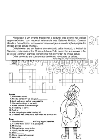 Halloween é um evento tradicional e cultural, que ocorre nos países
anglo-saxônicos, com especial relevância nos Estados Unidos, Canadá,
Irlanda e Reino Unido, tendo como base e origem as celebrações pagãs dos
antigos povos celtas (Irlanda).
      O Halloween era um festival do calendário celta (Irlanda), o festival de
Samhain, celebrado entre 30 de outubro e 2 de novembro e marcava o fim
SCHOOL: __________________          CLASS: _______      TEACHER: __________
do verão (samhain significa literalmente "fim do verão" na língua celta).
NAME: _________________________________                 DATE: _____________
      O fim do verão era considerado como ano novo para os celtas.
                                             Fonte: http://en.wikipedia.org/wiki/Halloween
 