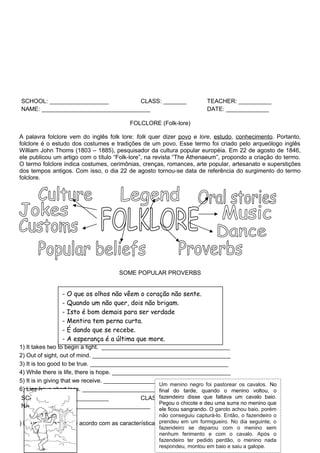 SCHOOL: __________________          CLASS: _______                      TEACHER: __________
NAME: _________________________________                                 DATE: _____________

                                          FOLCLORE (Folk-lore)

A palavra folclore vem do inglês folk lore: folk quer dizer povo e lore, estudo, conhecimento. Portanto,
folclore é o estudo dos costumes e tradições de um povo. Esse termo foi criado pelo arqueólogo inglês
William John Thoms (1803 – 1885), pesquisador da cultura popular européia. Em 22 de agosto de 1846,
ele publicou um artigo com o título “Folk-lore”, na revista “The Athenaeum”, propondo a criação do termo.
O termo folclore indica costumes, cerimônias, crenças, romances, arte popular, artesanato e superstições
dos tempos antigos. Com isso, o dia 22 de agosto tornou-se data de referência do surgimento do termo
folclore.




                                      SOME POPULAR PROVERBS


                - O que os olhos não vêem o coração não sente.
                - Quando um não quer, dois não brigam.
                - Isto é bom demais para ser verdade
                - Mentira tem perna curta.
                - É dando que se recebe.
                - A esperança é a última que more.
1) It takes two to begin a fight. _______________________________________
2) Out of sight, out of mind. __________________________________________
3) It is too good to be true. __________________________________________
4) While there is life, there is hope. ____________________________________
5) It is in giving that we receive. _______________________________________
                                                     Um menino negro foi pastorear os cavalos. No
6) Lies have short legs. ______________________________________________
                                                     final do tarde, quando o menino voltou, o
SCHOOL: __________________          CLASS: _______ disse que faltava um cavalo baio.
                                         fazendeiro         TEACHER: __________
                                         Pegou o chicote e deu uma surra no menino que
NAME: _________________________________                     DATE: _____________
                                                    ele ficou sangrando. O garoto achou baio, porém
                                                    não conseguiu capturá-lo. Então, o fazendeiro o
) Ligue as imagens de acordo com as características prendeu em um formigueiro. No dia seguinte, o
                                                    e coloque o nome dos personagens.
                                                    fazendeiro se deparou com o menino sem
                                                    nenhum ferimento e com o cavalo. Após o
                                                    fazendeiro ter pedido perdão, o menino nada
                                                    respondeu, montou em baio e saiu a galope.
 