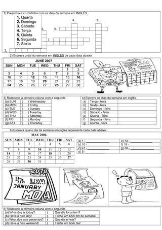 1) Preencha a cruzadinha com os dias da semana em INGLÊS.
           1. Quarta
                                                            4.                   3.
           2. Domingo
           3. Sábado
                                 6.         5.
           4. Terça
           5. Quinta
           6. Segunda                  7.
           7. Sexta
               1.

2.
      2) Escreva o dia da semana em INGLÊS de cada data abaixo
                       JUNE 2007
 SUN       MON      TUE WED THU                       FRI        SAT
                                                       1           2
      3      4         5          6          7         8           9
     10     11         12         13        14        15          16
     17     18         19         20        21        22          23
     24     25         26         27        28        29          30


3) Relacione a primeira coluna com a segunda.                          4) Escreva os dias da semana em inglês.
 (a) SUN     (    ) Wednesday                                           a) Terça - feira
 (b) MON     (    ) Friday                                              b) Sexta - feira
 (c) TUE     (    ) Sunday                                              c) Domingo - feira
 (d) WED     (    ) Tuesday                                             d) Sábado - feira
 (e) THU     (    ) Saturday                                            e) Quarta - feira
 (f) FRI     (    ) Monday                                              f)   Segunda - feira
 (g) SAT     (    ) Thursday                                            g) Quinta - feira

      5) Escreva qual o dia da semana em inglês representa cada data abaixo.
                       MAY 2006
 SUN MON TUE WED THU FRI                              SAT         a) 1 - ______________           e) 14 - _____________
      1   2   3   4   5                                6          b) 10 - ______________          f) 18 - ______________
   7        8      9        10         11        12    13         c) 27 - _____________           g) 30 - ______________
                                                                  d) 5 - ___________
  14       15     16        17         18        19    20
  21       22     23        24         25        26    27
  28       29     30        31




6) Relacione a primeira coluna com a segunda.
 (a) What day is today?         (   ) Que dia foi ontem?
 (b) Have a nice day!           (   ) Tenha um bom fim de semana!
 (c) What day was yesterday? (      ) Que dia é hoje?
 (d) Have a nice weekend!       (   ) Tenha um bom dia!
 