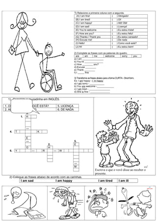 1) Relacione a primeira coluna com a segunda.
                                                                 (A) I am fine!                       (    ) Obrigado!
                                                                (B) I am tired!                       (    ) Oi!
                                                                (C) I am happy!                       (    ) Alô! Olá!
                                                                (D) I am sad!                         (    ) Licença!
                                                                (E) You’re welcome                    (    ) Eu estou triste!
                                                                (F) How are you?                      (    ) Eu estou feliz!
                                                                (G) Thanks / Thank you                (    ) Eu estou cansado!
                                                                (H) Excuse me!                        (    ) De nada
                                                                (I) Hello!                            (    ) Como você está?
                                                                (J) Hi!                               (    ) Eu estou bem!

                                                               2) Complete as frases com as palavras do quadro.
                                                                 are     am      me       welcome         sorry              you
                                                               a) I am ________________
                                                               b) You’re ______________
                                                               c) How ________ you?
                                                               d) Excuse ________
                                                               e) Thank ________
                                                               f) I _____ fine

                                                               3) Transforme as frases abaixo para a forma CURTA - Short form.
                                                               Ex: I am happy - I ’m happy
                                                               a) I am sorry - ___________
                                                               b) You are welcome -_____________
                                                               c) I am tired - ________________
                                                               d) She is fine - _______________


  1) Complete a cruzadinha em INGLÊS.

1. OI        3. COMO VOCÊ ESTÁ?                   5. LICENÇA
2. ALÔ       4. OBRIGADO                          6. DE NADA
                   3.
              1.   H



                   ---
   4.    T                     K

                   E
                   ---                                         5.
                                       2.                      E
                   O                   H
   6.    Y               ---       R        ---    W



                                                               ---
                                                               M
                                                                                    Escreva o que o vovô disse ao receber o
                                                                                    presente.
   2) Coloque as frases abaixo de acordo com as carinhas.
              I am sad                        I am happy                                I am tired           I am ill
 
