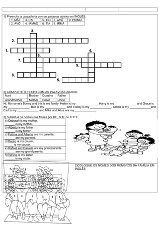 1) Preencha a cruzadinha com as palavras abaixo em INGLÊS.
      1. MÃE    3. PAI      5. TIO 7. AVÓ      9. PRIMO
      2. AVÔ    4. IRMÃO 6. TIA 8. IRMÃ

                    3.

      2.

 1.                                                          4.
                           6.
           7.
                                                   9.

      8.
                                         5.


2) COMPLETE O TEXTO COM AS PALAVRAS ABAIXO.
 Aunt          Brother Cousins Father
 Grandmother      Mother Sister         Uncle
Hi. My name’s Bonny and this is my family. Helen is my _____________. Harry is my _____________ and Grace is
my _____________. Bud is my _____________ and Tracey is my _____________. Gretta is my _____________and
Carl is my _____________ and Mike and Alice are my _____________.

3) Substitua os nomes nas frases por HE, SHE ou THEY.
 a) Deborah is my mother.
 ______ is my mother.
 b) Alberto is my father.
 ______ is my father.
 c) Fatima and Alberto are my parents.
 ______ are my parents.
 d) Pedro is my cousin.
 _____ is my cousin.
 e) Rafael and Daniela are my grandparents
 ______ are my grandparents.
 f) Patricia is my sister.
 ______ is my sister.

                                                  2)COLOQUE OS NOMES DOS MEMBROS DA FAMÍLIA EM
                                                  INGLÊS

 1. Avô - ______         6. Tia - ________
 2. Avó - ______         7. Irmão - ______
 3. Pai - _______        8. Irmã - _______
 4. Mãe - ____           9. Primo - ______
 5. Tio - _______        10. Prima - _____
 