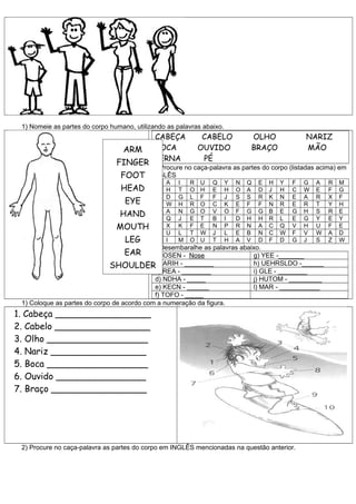 1) Nomeie as partes do corpo humano, utilizando as palavras abaixo.
                                             CABEÇA           CABELO           OLHO                NARIZ
                                  ARM        BOCA            OUVIDO            BRAÇO               MÃO
                                             PERNA            PÉ
                                FINGER
                                            3) Procure no caça-palavra as partes do corpo (listadas acima) em
                                 FOOT       INGLÊS
                                             H   A   I   R   U   Q     Y   N   Q   E   H   Y   F   G   A   R   M
                                 HEAD        F   H   T   O   H   E     H   O   A   D   J   H   C   W   E   F   G
                                             R   D   G   L   F   F     J   S   S   R   K   N   E   A   R   X   F
                                   EYE       H   W   H   R   O   C     K   E   F   F   N   R   E   R   T   Y   H
                                 HAND        E
                                             A
                                                 A
                                                 Q
                                                     N
                                                     J
                                                         G
                                                         E
                                                             O
                                                             T
                                                                 V
                                                                 B
                                                                       O
                                                                       I
                                                                           F
                                                                           D
                                                                               G
                                                                               H
                                                                                   G
                                                                                   H
                                                                                       B
                                                                                       R
                                                                                           E
                                                                                           L
                                                                                               G
                                                                                               E
                                                                                                   H
                                                                                                   G
                                                                                                       S
                                                                                                       Y
                                                                                                           R
                                                                                                           E
                                                                                                               E
                                                                                                               Y
                                MOUTH        D   X   K   F   E   N     P   R   N   A   C   Q   V   H   U   F   E
                                             T   U   L   T   W   J     L   E   B   N   C   W   F   V   W   A   D
                                   LEG       G   I   M   O   U   T     H   A   V   D   F   D   G   J   S   Z   W
                                           2) Desembaralhe as palavras abaixo.
                                   EAR      a) OSEN - Nose                 g) YEE -_______
                              SHOULDER      b) ARIH - ________             h) UEHRSLDO -______
                                            c) REA - ________              i) GLE - ________
                                            d) NDHA - _____                j) HUTOM - _________
                                            e) KECN - ______               l) MAR - ___________
                                            f) TOFO - _____
 1) Coloque as partes do corpo de acordo com a numeração da figura.
1. Cabeça _________________
2. Cabelo _________________
3. Olho __________________
4. Nariz _________________
5. Boca __________________
6. Ouvido ________________
7. Braço _________________




 2) Procure no caça-palavra as partes do corpo em INGLÊS mencionadas na questão anterior.
 