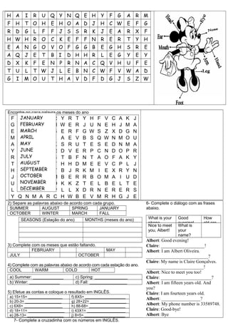 H A          I   R   U Q Y N Q E H                  Y       F   G   A   R M
F       H    T O H       E H O A D J                H       C W     E   F   G
R       D    G   L   F   F    J S S         R   K   J       E   A   R   X   F
H W H R              O   C    K   E     F   F N     R       E   R   T   Y   H
E       A    N G     O   V O F         G G B        E       G H     S   R   E
A Q          J   E   T   B I      D H H R           L       E   G   Y   E   Y
D       X    K   F   E   N    P   R N A C           Q V H           U   F   E
T       U    L   T W J        L   E     B N C W F               V   W A     D
G       I    M O U       T H A          V D F       D G         J   S   Z W




Encontre no caça palavra os meses do ano
    F    JANUARY
        E B R U A         R   Y   R    T    Y   H   F   V   C   A   K   J
    G    FEBRUARY
        B D H D P         H   W   E    R    J   U   N   E   H   J   M   A
    E    MARCH
        G O C T O         B   E   R    F    G   W   S   Z   X   D   G   N
    M    APRIL
        W S B F L         J   A   E    V    B   S   Q   W   N   M   O   U
    A    MAY
        S X J V Q         K   S   R    U    T   E   S   E   D   N   M   A
    Y    JUNE
        C Q T G A         R   D   V    E    R   P   C   N   D   O   P   R
    R    JULY
        F A U G U         S   T   B    F    N   T   A   O   F   A   K   Y
    T    AUGUST
        V R D Y Z         T   H   H    D    M   E   E   V   C   P   L   J
    H    SEPTEMBER
        B R X U X         Y   B   J    R    K   M   I   E   X   R   Y   N
    J    OCTOBER
        J D E C E         M   B   E    R    R   B   O   M   A   I   U   D
    U    NOVEMBER
        N Y A I H         O   K   K    Z    T   E   L   B   E   L   T   E
    L    DECEMBER
        M H Z O G         P   L   L    X    D   R   N   E   R   E   R   S
    Y   Q N M A R         C   H   W    B    E   V   M   R   H   G   J   E
2) Separe as palavras abaixo de acordo com cada grupo.                      6- Complete o diálogo com as frases
 SUMMER          AUGUST          SPRING       JANUARY                       abaixo.
 OCTOBER         WINTER          MARCH        FALL
            SEASONS (Estação do ano)        MONTHS (meses do ano)               What is your   Good       How
                                                                                phone          evening!   old are
                                                                                Nice to meet   What is
                                                                                you, Albert!   your
                                                                                               name?
                                                                            Albert: Good evening!
3) Complete com os meses que estão faltando.                                Claire: ___________________!
            FEBRUARY                                    MAY                 Albert: I am Albert Oliveira.
 JULY                             OCTOBER                                   ___________________________?
                                                                            Claire: My name is Claire Gonçalves.
4) Complete com as palavras abaixo de acordo com cada estação do ano.       _________________________!
 COOL         WARM            COLD          HOT
                                                                            Albert: Nice to meet you too!
 a) Summer: _____________              c) Spring: ______________            Claire: ______________________?
 b) Winter: _____________              d) Fall: ________________            Albert: I am fifteen years old. And
                                                                            you?
5) Efetue as contas e coloque o resultado em INGLÊS.                        Claire: I am fourteen years old.
 a) 15+15= ________________           f) 8X5= ___________________
                                                                            Albert: _________________?
 b) 20-3= _________________           g) 28+22= _________________
 c) 6X6= __________________           h) 88-68= _________________           Albert: My phone number is 33589748.
 d) 18+11= _________________          i) 43X1= __________________           Claire: Good-bye!
 e) 28-13= _________________          j) 8+5= ___________________           Albert: Bye
    7- Complete a cruzadinha com os números em INGLÊS.
 