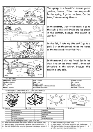 The spring is a beautiful season: green
gardens, flowers... I like roses very much!
In the spring, I go to the farm. On the
farm, I can see many flowers.
In the summer, I go to the beach, I go to
the club. I like cold drinks and ice-cream
in the summer, because this season is
very hot.
In the fall, I take my bike and I go to a
park. I sit on the ground to see the leaves
of the trees and to eat the fruit.
In the winter, I visit my friend Joe in the
USA. You can see snow there! I drink hot
chocolate in the winter, because this
season is very cold.
VOCABULARY
Beautiful = bonito
Garden = jardim
Like = gostar
Go = ir
Farm = fazenda
Can = poder
See = ver
Beach = praia
Cold drinks = bebidas geladas
Ice-cream = sorvete
Ground = chão
Eat = comer
Snow = neve
Drink = beber
Because = porque
LEIA O TEXTO E RESPONDA AS QUESTÕES ABAIXO.
1) Numere as palavras de acordo com cada estação.
1 - Spring 2 - Fall 3 - Summer 4 - Winter
Hot season Leaves
Cold season Cold drinks
Ice-cream Flowers
Snow Fruit
Green gardens Hot chocolate
2) Leia o texto e complete com Y (yes) ou N (no).
b) I drink hot chocolate in the winter, because the winter is cold. ( )
c) I like ice-cream in the summer, because the summer is hot. ( )
d) I like cold drinks in the summer, because this season is cold. ( )
a) In the summer, I go to the farm. ( )
e) In the spring, I sit on the ground to see the leaves. ( )
f) In the fall, I sit on the ground to see the leaves. ( )
g) In the summer, you can see snow. ( )
 