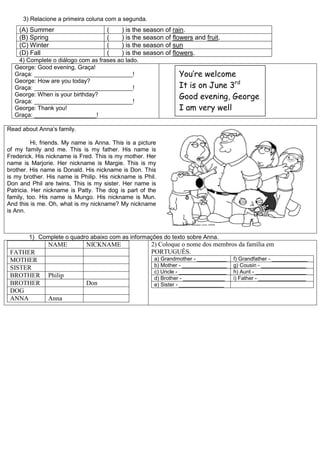 3) Relacione a primeira coluna com a segunda.
(A) Summer ( ) is the season of rain.
(B) Spring ( ) is the season of flowers and fruit.
(C) Winter ( ) is the season of sun
(D) Fall ( ) is the season of flowers.
4) Complete o diálogo com as frases ao lado.
George: Good evening, Graça!
Graça: ______________________________!
George: How are you today?
Graça: ______________________________!
George: When is your birthday?
Graça: ______________________________!
George: Thank you!
Graça: ___________________!
Read about Anna’s family.
Hi, friends. My name is Anna. This is a picture
of my family and me. This is my father. His name is
Frederick. His nickname is Fred. This is my mother. Her
name is Marjorie. Her nickname is Margie. This is my
brother. His name is Donald. His nickname is Don. This
is my brother. His name is Philip. His nickname is Phil.
Don and Phil are twins. This is my sister. Her name is
Patricia. Her nickname is Patty. The dog is part of the
family, too. His name is Mungo. His nickname is Mun.
And this is me. Oh, what is my nickname? My nickname
is Ann.
1) Complete o quadro abaixo com as informações do texto sobre Anna.
NAME NICKNAME
FATHER
MOTHER
SISTER
BROTHER Philip
BROTHER Don
DOG
ANNA Anna
2) Coloque o nome dos membros da família em
PORTUGUÊS.
a) Grandmother - __________ f) Grandfather - ____________
b) Mother - _______________ g) Cousin - _______________
c) Uncle - ________________ h) Aunt - _________________
d) Brother - ______________ i) Father - ________________
e) Sister - _______________
You’re welcome
It is on June 3rd
Good evening, George
I am very well
 