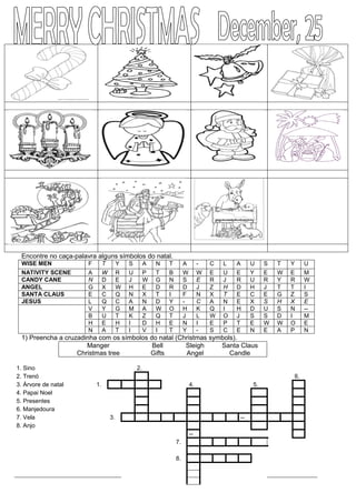 Encontre no caça-palavra alguns símbolos do natal.
WISE MEN F T Y S A N T A - C L A U S T Y U
NATIVITY SCENE A W R U P T B W W E U E Y E W E M
CANDY CANE N D E J W G N S E R J R U R Y R W
ANGEL G X W H E D R D J Z H D H J T T I
SANTA CLAUS E C Q N X T I F N X T E C E G Z S
JESUS L Q C A N D Y - C A N E X S H X E
V Y G M A W O H K Q I H D U S N --
B U T K Z Q T J L W O J S S D I M
H E H I D H E N I E P T E W W O E
N A T I V I T Y - S C E N E A P N
1) Preencha a cruzadinha com os símbolos do natal (Christmas symbols).
Manger Bell Sleigh Santa Claus
Christmas tree Gifts Angel Candle
1. Sino 2.
2. Trenó 6.
3. Árvore de natal 1. 4. 5.
4. Papai Noel
5. Presentes
6. Manjedoura
7. Vela 3. --
8. Anjo
--
7.
8.
 