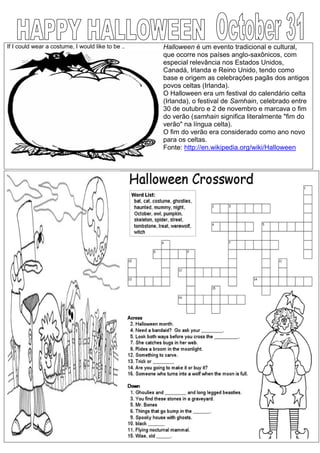 If I could wear a costume, I would like to be .. Halloween é um evento tradicional e cultural,
que ocorre nos países anglo-saxônicos, com
especial relevância nos Estados Unidos,
Canadá, Irlanda e Reino Unido, tendo como
base e origem as celebrações pagãs dos antigos
povos celtas (Irlanda).
O Halloween era um festival do calendário celta
(Irlanda), o festival de Samhain, celebrado entre
30 de outubro e 2 de novembro e marcava o fim
do verão (samhain significa literalmente "fim do
verão" na língua celta).
O fim do verão era considerado como ano novo
para os celtas.
Fonte: http://en.wikipedia.org/wiki/Halloween
 