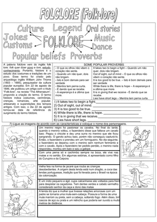 A palavra folclore vem do inglês folk
lore: folk quer dizer povo e lore, estudo,
conhecimento. Portanto, folclore é o
estudo dos costumes e tradições de um
povo. Esse termo foi criado pelo
arqueólogo inglês William John Thoms
(1803 – 1885), pesquisador da cultura
popular européia. Em 22 de agosto de
1846, ele publicou um artigo com o título
“Folk-lore”, na revista “The Athenaeum”,
propondo a criação do termo. O termo
folclore indica costumes, cerimônias,
crenças, romances, arte popular,
artesanato e superstições dos tempos
antigos. Com isso, o dia 22 de agosto
tornou-se data de referência do
surgimento do termo folclore.
SOME POPULAR PROVERBS
- O que os olhos não vêem o
coração não sente.
- Quando um não quer, dois
não brigam.
- Isto é bom demais para ser
verdade
- Mentira tem perna curta.
- É dando que se recebe.
- A esperança é a última que
more.
It takes two to begin a fight – Quando um não
quer, dois não brigam.
Out of sight, out of mind – O que os olhos não
vêem o coração não sente.
It is too good to be true. – Isto é bom demais para
ser verdade
While there is life, there is hope – A esperança é
a última que more.
It is in giving that we receive - É dando que se
recebe.
Lies have short legs – Mentira tem perna curta.
1) It takes two to begin a fight._________________________
2) Out of sight, out of mind. ___________________________
3) It is too good to be true. ____________________________
4) While there is life, there is hope. ____________________
5) It is in giving that we receive._________________________
6) Lies have short legs. ______________________________
7) Ligue as imagens de acordo com as características e coloque o nome dos personagens.
Um menino negro foi pastorear os cavalos. No final do tarde,
quando o menino voltou, o fazendeiro disse que faltava um cavalo
baio. Pegou o chicote e deu uma surra no menino que ele ficou
sangrando. O garoto achou baio, porém não conseguiu capturá-lo.
Então, o fazendeiro o prendeu em um formigueiro. No dia seguinte,
o fazendeiro se deparou com o menino sem nenhum ferimento e
com o cavalo. Após o fazendeiro ter pedido perdão, o menino nada
respondeu, montou em baio e saiu a galope.
Com uma perna só e cachimbo sempre na boca, ele vive nas
matas e no sertão. Em algumas estórias, é apresentado como filho
do Curupira e da Caipora.
Velha feia na forma de jacaré que rouba as crianças
desobedientes. A origem desta lenda está num dragão, a coca das
lendas portuguesas, tradição que foi levada para o Brasil na época
da colonização.
É um índio pequeno e ágil, cujos calcanhares são voltados para frente
para despistar os caçadores. Tem dentes verdes e cabelo vermelho. É
considerado senhor da caça e dono das matas
A lenda diz que a mulher que tivesse relações amorosas com um
padre se tornaria uma mula-sem-cabeça. Possuía a forma de uma
mula marrom ou preta, sem a cabeça, soltando fogo. Além disso, tinha
cascos de aço ou prata e um relincho que poderia ser ouvido a muitos
metros de distância.
 