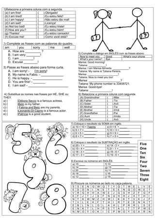 1)Relacione a primeira coluna com a segunda.
(a) I am fine! ( ) Obrigado!
(b) I am tired! ( ) Eu estou feliz!
(c) I am happy! ( ) Não estou tão mal!
(d) I am sad! ( ) Licença!
(e) Not too bad! ( ) Eu estou triste!
(f) How are you? ( ) Eu estou bem!
(g) Thanks! ( ) Eu estou cansado!
(h) Excuse me! ( ) Como você está?
2) Complete as frases com as palavras do quadro.
am you sorry me well
A. How are _________ ?
B. I am very ________!
C. I am ________!
D. Excuse ________!
3) Passe as frases abaixo para forma curta.
A. I am sorry! - I’m sorry!
B. My name is Fabio. - _____________
C. He is happy. - _________________
D. You are fine! - _______
E. I am sad! - _______________________
5) Complete o diálogo em INGLÊS com as frases abaixo.
Nice to meet you,
Tatiana.
Good
morning
What’s your phone
number?What’s your name? Bye
Marisa: Good morning!
Tatiana: ____________!
Marisa: I am Marisa Almeida. ___________?
Tatiana: My name is Tatiana Pereira.
Marisa: _____________________!
Tatiana: Nice to meet you too!
Marisa: ____________________?
Tatiana: My phone number is 33458721.
Marisa: Good-bye!
Tatiana: ______________!
46) Substitua os nomes nas frases por HE, SHE ou
THEY.
a) ( )Débora Secco is a famous actress.
b) ( )Beto is my father.
c) ( ) Fatima and Beto are my parents.
d) ( )Leonardo Di Caprio is a famous actor.
e) ( )Patrícia is a good student.
6) Relacione a primeira coluna com segunda.
(A) Grandmother ( ) Mãe
(B) Father ( ) Tio
(C) Sister ( ) Avô
(D) Mother ( ) Tia
(E) Brother ( ) Irmã
(F) Grandfather ( ) Pai
(G) Aunt ( ) Irmão
(H) Uncle ( ) Avó
7) Coloque o resultado da SOMA em inglês.
a) 10 + 10 = Twenty e) 9 + 8 = _____
b) 9 + 7 = _________ f) 10 + 3 = _______
c) 6 + 5 = ________ g) 9 + 9 = _______
d) 8 + 7 = _______ h) 7 + 5 = _________
8) Coloque o resultado da SUBTRAÇÃO em inglês.
a) 20 - 1 = _________ e) 14 - 2 = ___________
b) 15 - 4 = ________ f) 21 - 1 = __________
c) 18 - 3 = _________ g) 16 - 6 = ________
d) 17 - 3 = _________ h) 19 - 6 = ________
9) Escreva os números em INGLÊS.
a) 15 ____ f) 10 _________
b) 14 ______ g) 13 ____________
c) 20 ______ h) 11 ___________
d) 18 ______ i) 16 __________
e) 12 _______ j) 19 _________
9) Procure os números ao lado no caça-palavra.
S S E N G W Q T Y Q T W E L V E
E D D N I N E T E E N Q O W E T
V R G H H A W E J G S H Z F G F
E F J T J S F N U H H J X T H I
N T K W M Z H W I K K T V K J F
T V L E K F T H I R T E E N K T
E B L N L G L A H L P R R L S E
E N K T L H P S T A L T T P W E
N M O Y O K I C P W O Y G A R N
Five
One
Ten
Six
Four
Two
Seven
Three
Eight
 
