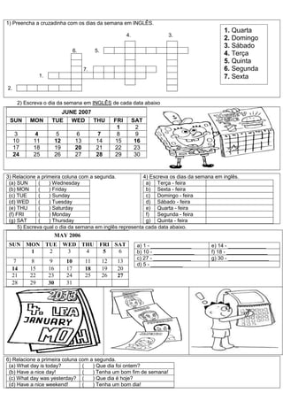 1) Preencha a cruzadinha com os dias da semana em INGLÊS.
4. 3.
6. 5.
7.
1.
2.
2) Escreva o dia da semana em INGLÊS de cada data abaixo
JUNE 2007
SUN MON TUE WED THU FRI SAT
1 2
3 4 5 6 7 8 9
10 11 12 13 14 15 16
17 18 19 20 21 22 23
24 25 26 27 28 29 30
3) Relacione a primeira coluna com a segunda.
(a) SUN ( ) Wednesday
(b) MON ( ) Friday
(c) TUE ( ) Sunday
(d) WED ( ) Tuesday
(e) THU ( ) Saturday
(f) FRI ( ) Monday
(g) SAT ( ) Thursday
4) Escreva os dias da semana em inglês.
a) Terça - feira
b) Sexta - feira
c) Domingo - feira
d) Sábado - feira
e) Quarta - feira
f) Segunda - feira
g) Quinta - feira
5) Escreva qual o dia da semana em inglês representa cada data abaixo.
MAY 2006
SUN MON TUE WED THU FRI SAT
1 2 3 4 5 6
7 8 9 10 11 12 13
14 15 16 17 18 19 20
21 22 23 24 25 26 27
28 29 30 31
a) 1 - ______________ e) 14 - _____________
b) 10 - ______________ f) 18 - ______________
c) 27 - _____________ g) 30 - ______________
d) 5 - ___________
6) Relacione a primeira coluna com a segunda.
(a) What day is today? ( ) Que dia foi ontem?
(b) Have a nice day! ( ) Tenha um bom fim de semana!
(c) What day was yesterday? ( ) Que dia é hoje?
(d) Have a nice weekend! ( ) Tenha um bom dia!
1. Quarta
2. Domingo
3. Sábado
4. Terça
5. Quinta
6. Segunda
7. Sexta
 
