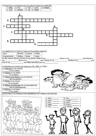 1) Preencha a cruzadinha com as palavras abaixo em INGLÊS.
1. MÃE 3. PAI 5. TIO 7. AVÓ 9. PRIMO
2. AVÔ 4. IRMÃO 6. TIA 8. IRMÃ
3.
2.
1. 4.
6.
7.
9.
8.
5.
2) COMPLETE O TEXTO COM AS PALAVRAS ABAIXO.
Aunt Brother Cousins Father
Grandmother Mother Sister Uncle
Hi. My name’s Bonny and this is my family. Helen is my _____________. Harry is my _____________ and Grace is
my _____________. Bud is my _____________ and Tracey is my _____________. Gretta is my _____________and
Carl is my _____________ and Mike and Alice are my _____________.
3) Substitua os nomes nas frases por HE, SHE ou THEY.
a) Deborah is my mother.
______ is my mother.
b) Alberto is my father.
______ is my father.
c) Fatima and Alberto are my parents.
______ are my parents.
d) Pedro is my cousin.
_____ is my cousin.
e) Rafael and Daniela are my grandparents
______ are my grandparents.
f) Patricia is my sister.
______ is my sister.
2)COLOQUE OS NOMES DOS MEMBROS DA FAMÍLIA EM INGLÊS
1. Avô - ______ 6. Tia - ________
2. Avó - ______ 7. Irmão - ______
3. Pai - _______ 8. Irmã - _______
4. Mãe - ____ 9. Primo - ______
5. Tio - _______ 10. Prima - _____
 
