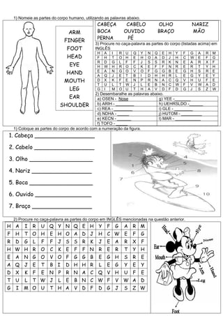 1) Nomeie as partes do corpo humano, utilizando as palavras abaixo.
CABEÇA CABELO OLHO NARIZ
BOCA OUVIDO BRAÇO MÃO
PERNA PÉ
3) Procure no caça-palavra as partes do corpo (listadas acima) em
INGLÊS
H A I R U Q Y N Q E H Y F G A R M
F H T O H E H O A D J H C W E F G
R D G L F F J S S R K N E A R X F
H W H R O C K E F F N R E R T Y H
E A N G O V O F G G B E G H S R E
A Q J E T B I D H H R L E G Y E Y
D X K F E N P R N A C Q V H U F E
T U L T W J L E B N C W F V W A D
G I M O U T H A V D F D G J S Z W
2) Desembaralhe as palavras abaixo.
a) OSEN - Nose g) YEE -_______
b) ARIH - ________ h) UEHRSLDO -______
c) REA - ________ i) GLE - ________
d) NDHA - _____ j) HUTOM - _________
e) KECN - ______ l) MAR - ___________
f) TOFO - _____
1) Coloque as partes do corpo de acordo com a numeração da figura.
1. Cabeça _________________
2. Cabelo _________________
3. Olho __________________
4. Nariz _________________
5. Boca __________________
6. Ouvido ________________
7. Braço _________________
2) Procure no caça-palavra as partes do corpo em INGLÊS mencionadas na questão anterior.
H A I R U Q Y N Q E H Y F G A R M
F H T O H E H O A D J H C W E F G
R D G L F F J S S R K J E A R X F
H W H R O C K E F F N R E R T Y H
E A N G O V O F G G B E G H S R E
A Q J E T B I D H H R L E G Y E Y
D X K F E N P R N A C Q V H U F E
T U L T W J L E B N C W F V W A D
G I M O U T H A V D F D G J S Z W
ARM
FINGER
FOOT
HEAD
EYE
HAND
MOUTH
LEG
EAR
SHOULDER
 