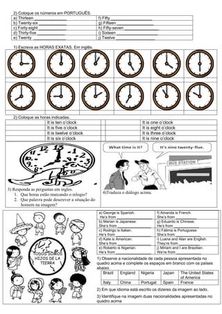 2) Coloque os números em PORTUGUÊS.
a) Thirteen ______________ f) Fifty __________________
b) Twenty-six ____________ g) Fifteen ________________
c) Forty-eight ____________ h) Fifty-seven _______________
d) Thirty-five ____________ i) Sixteen __________________
e) Twenty ______________ j) Twelve _________________
1) Escreva as HORAS EXATAS. Em inglês.
2) Coloque as horas indicadas.
It is ten o’clock It is one o’clock
It is five o’clock It is eight o’clock
It is twelve o’clock It is three o’clock
It is six o’clock It is nine o’clock
3) Responda as perguntas em ingles.
1. Que horas estão marcando o relogio?
2. Que palavra pode descrever a situação do
homem na imagem?
4)Traduza o diálogo acima.
1) Observe a nacionalidade de cada pessoa apresentada no
quadro acima e complete os espaços em branco com os países
abaixo.
Brazil England Nigeria Japan The United States
of America
Italy China Portugal Spain France
2) Em que idioma está escrito os dizeres da imagem ao lado.
3) Identifique na imagem duas nacionalidades apresentadas no
quadro acima
a) George is Spanish.
He’s from _________________
f) Amanda is French.
She’s from __________
b) Marian is Japanese.
She’s from ________________
g) Eduardo is Chinese.
He’s from ____________
c) Rodrigo is Italian.
He’s from _________________
h) Fátima is Portuguese.
She’s from ____________
d) Kate is American.
She’s from ________________
i) Luana and Alan are English.
They’re from __________
e) Roberto is Nigerian.
He’s from _________________
j) Miriam and I are Brazilian.
We’re from ____________
 