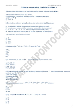 Prof. Gerson Henrique                                                          SEJAFERAPONTOCOM
                             Números - questões de vestibulares – Bloco 1

1) Dentre as alternativas abaixo, em relação aos números inteiros, todas são falsas, exceto: .

a) Todo número inteiro é divisor de si mesmo.
b) No produto de 100 números inteiros negativos, o resultado será negativo.
c) (-1)21+(-1)30= 2
d) – 40 < - 3

2) Em relação aos números racionais, todas as alternativas são verdadeiras, exceto:

A)   o conjunto dos naturais está contido no conjunto dos números racionais.
B)   o conjunto dos números inteiros pertence ao conjunto dos números racionais
C)   13 : 0, 777..., 0, 4 ¾, -2, - 1/5, 0,3 são exemplos de números racionais
D)   Todos os números racionais podem ser escritos na forma de dízima periódica.

3) O número 5 ⅔ pode ser reescrito como:

A)   2
B)   10/9
C)   17/3
D)   13/9

4) Sabendo-se que a2 = 56, b3 = 57 e c4 = 58, então (abc)9 vale

a) 521
b) 521/2
c) 544
d) d189
e) 566
                                   1
5)Os números a=0,25, b=0,7 e c=3
                               2          podem ser escritos respectivamente como:

A) 3/4, 1/3, 5/2
B) 4/5, 3/10, 3/2
C)1/4, 7/10, 7/2
D) 3/4, 3/10, 5/2

6) Seja p o número de todas as divisões de números inteiros positivos por 13 onde o resto é sempre o triplo do
quociente valor de p é.
A)Um cubo perfeito
B)Uma potência de 2
C)Uma potência de 3
D)Um número primo

7)Simplificando a expressão A = 54a+3 • 53a – 4 • 5 8a+9 / 57a + 1 • 53a+4 • 55a+1 obtemos:

A) 5
B) 25
C) 125
D) 144

8)Seja A = 96.000.000.000.000.000 / 219 . 513 . 3. O valor de A+1 será:

A) 11
B) 21
C) 31
D) 41
                                                                                                                 2
 