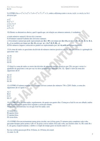 Prof. Gerson Henrique                                                     SEJAFERAPONTOCOM
E) 51

9) (UFMG) Se a = 23 x 3 x 52 x 7 e b = 22 x 32 x 72 x 11, então a diferença entre o m.m.c.(a,b) e o m.d.c.(a, b) é
divisível por

a) 23
b) 22 x 7
c) 2 x 3 x 5
d) 22 x 32
e) 5 x 11

10) Dentre as alternativas abaixo, qual é aquela que, em relação aos números naturais, é verdadeira:

a) todo números natural é divisor de si mesmo.
b) O número natural 0 admite dois divisores naturais.
c) Um número natural par pode representado por 2n + 10 e um impar por 2n +11,com n ∈ { -5, -4 , -3, -2, -1, 0, 1,
2, ...} ou também um ímpar por 2n -11, em que n ∈ { 6, 7, 8, 9, 10, ...}.
d)Três números ímpares consecutivos podem ser representados por: n + 6, n+8, n+9 respectivamente.

11)A soma de todos os quocientes da divisão de números inteiros positivos por 26, em que o resto é o quíntuplo do
quociente vale:

A) 16
B) 15
C) 21
D) 82

12) Seja b a soma de todos os restos das divisões de números inteiros positivos por 226, em que o resto é o
quadrado do quociente e este por sua vez deve pertencer ao intervalo ]16, 12[ . Qual o valor da soma dos
algarismos de b?

A) 12
B) 13
C) 14
D) 20

13) (UFMG) O número natural n é o máximo divisor comum dos números 756 e 2205. Então, a soma dos
algarismos de n é igual a

A) 3
B) 8
C) 9
D) 13

14) (UFMG) José decidiu nadar, regularmente, de quatro em quatro dias. Começou a fazê-lo em um sábado; nadou
pela segunda vez na quarta-feira seguinte e assim por diante.
Nesse caso, na centésima vez em que José for nadar, será:

A) terça-feira.
B) quarta-feira.
C) quinta-feira.
D) sexta-feira.

15) (UFMG) Em um treinamento numa pista circular, um ciclista gasta 21 minutos para completar cada volta,
passando Sempre pelos pontos A,B e C da pista e nessa ordem. Em cada volta, nos trechos entre A e B e entre B e
C, ele gasta, respectivamente, o dobro e o triplo do tempo gasto no trecho entre C e A.

Se esse ciclista passou por B às 16 horas, às 18 horas ele estará
A) entre A e B.
                                                                                                                     3
 