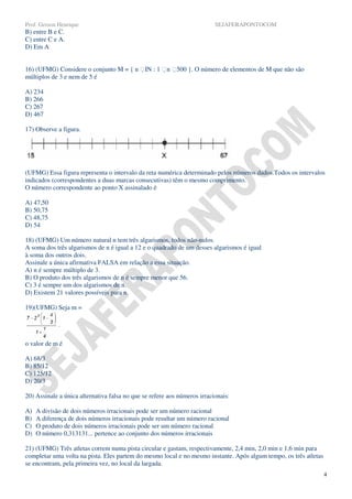 Prof. Gerson Henrique                                                     SEJAFERAPONTOCOM
B) entre B e C.
C) entre C e A.
D) Em A


16) (UFMG) Considere o conjunto M = { n IN : 1 n 500 }. O número de elementos de M que não são
múltiplos de 3 e nem de 5 é

A) 234
B) 266
C) 267
D) 467

17) Observe a figura.




(UFMG) Essa figura representa o intervalo da reta numérica determinado pelos números dados.Todos os intervalos
indicados (correspondentes a duas marcas consecutivas) têm o mesmo comprimento.
O número correspondente ao ponto X assinalado é

A) 47,50
B) 50,75
C) 48,75
D) 54

18) (UFMG) Um número natural n tem três algarismos, todos não-nulos.
A soma dos três algarismos de n é igual a 12 e o quadrado de um desses algarismos é igual
à soma dos outros dois.
Assinale a única afirmativa FALSA em relação a essa situação.
A) n é sempre múltiplo de 3.
B) O produto dos três algarismos de n é sempre menor que 56.
C) 3 é sempre um dos algarismos de n.
D) Existem 21 valores possíveis para n.

19)(UFMG) Seja m =




o valor de m é

A) 68/3
B) 85/12
C) 125/12
D) 20/3

20) Assinale a única alternativa falsa no que se refere aos números irracionais:

A)   A divisão de dois números irracionais pode ser um número racional
B)   A diferença de dois números irracionais pode resultar um número racional
C)   O produto de dois números irracionais pode ser um número racional
D)   O número 0,313131... pertence ao conjunto dos números irracionais

21) (UFMG) Três atletas correm numa pista circular e gastam, respectivamente, 2,4 min, 2,0 min e 1,6 min para
completar uma volta na pista. Eles partem do mesmo local e no mesmo instante. Após algum tempo, os três atletas
se encontram, pela primeira vez, no local da largada.
                                                                                                                  4
 