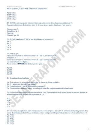 Prof. Gerson Henrique                                                     SEJAFERAPONTOCOM
Nesse momento, o atleta mais veloz estará completando

A) 12 voltas.
B) 15 voltas.
C) 18 voltas.
D) 10 voltas.

22) (UFMG) A soma de dois números inteiros positivos, com dois algarismos cada um, é 58.
Os quatro algarismos são distintos entre si. A soma desses quatro algarismos é um número

A) menor que 9.
B) múltiplo de 3.
C) primo.
D) maior que 30.

23) (UFMG) O número 2a.3.6.20 tem 48 divisores ;o valor de a é:
A) 1
B) 2
C) 3
D) 4
E) 5

24) Sabe-se que:
• para se escreverem os números naturais de 1 até 11, são necessários
13 dígitos; e
• para se escreverem os números naturais de 1 até o número natural n,
são necessários 1 341 dígitos.
Assim sendo, é CORRETO afirmar que n é igual a

A) 448.
B) 483.
C) 484.
D) 447.

25) Assinale a afirmativa falsa;

A)     Todo número irracional pode ser escrito na forma de dízima periódica
B)     O 1 admite um único divisor natural
C)     Os múltiplos de 1 são os elementos do conjunto N
D)     O conjunto dos números reais é formado pela união dos conjuntos racionais e irracionais

26) Os lados de um retângulo medem, em metros, x e y. Diminuindo-se de x quatro metros, a sua área diminui de
44 metros quadrados. A soma dos algarismos de y é

a) 2
b) 3
c) 4
d) 5
e) 6

27) Uma bola, m queda livre, após chocar-se com o solo sempre se eleva 3/5 da altura de onde começa a cair. Se a
altura da primeira queda é 10m, a medida do espaço total percorrido pela bola ao tocar o solo pela terceira vez é:
A) 39,2m
B) 36,0m
C) 29,2m
D) 19,6m
E) 18,0m


                                                                                                                     5
 