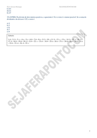 Prof. Gerson Henrique                                                            SEJAFERAPONTOCOM
C) 63
D) 81
E) 47

35) (UFMG) Na divisão de dois inteiros positivos, o quociente é 16 e o resto é o menor possível. Se a soma do
dividendo e do divisor é 125, o resto é

a) 4
b) 5
c) 6
d) 7
e) 8

 Gabarito

 1) d – 2) b – 3) c – 4) e – 5) c – 6) b – 7) b – 8) e – 9) b – 10) c 11) b – 12) c – 13) c - 14) b – 15) a – 16) a –
 17) b - 18) b – 19) d – 20) d – 21) b – 22) c – 23) d – 24) b – 25) a – 26) a – 27) c – 28) d – 29) e – 30) b – 31) a
 – 32) b – 33) d – 34) d – 35) c




                                                                                                                         7
 