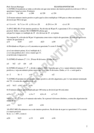 Prof. Gerson Henrique                                      SEJAFERAPONTOCOM
1) (UFMG) Considerem-se todas as divisões em que seus termos são inteiros positivos,o divisor é 325 e o
quociente é igual ao resto. O número
a) 124         b) 180         c) 200     d) 320        e) 324

2) O menor número inteiro positivo n pelo qual se deve multiplicar 1188 para se obter um número
divisível por 504 é tal que:

a) 1 ≤ n < 6     b) 7 ≤ n < 10 c) 10 ≤ n < 20          d) 20 ≤ n < 30        e) n ≥ 30

3) (PUC-MG) M e P são inteiros positivos. Na divisão de M por P, o quociente é 25 e o resto é o maior
possível. Sobre o número M é CORRETO afirma que:
a)é par b) é impar c) é múltiplo de 25 d) é divisor de 25 e) é primo

No conjunto N, a divisão de M por 14 apresenta como resto o trip1o do quociente. A soma dos possíveis
valores do quociente é:
a) 8          b)10          c)13           d)23          e)30

4) Dividindo-se 49 por n, n ≠ 0, encontra-se quociente 5 e resto 9. Então:

a) n é um número primo. b) n é múltiplo de 3.
c) n é uma potência de 2. d) n e maior que 11.
e) tal divisão é impossível.

5) (UFMG) O número 2a. 3. 6 . 20 tem 48 divisores. O valor de a é:

a)1        b)2   c)3      d)4    e)5

6) (UFMG) O número 2a. 3b . c divide o número 3600. Suponha que a, b e c sejam números inteiros,
positivos, c seja um número primo maior que 3 e n com 16 divisores. Então, a + b – c será igual a:

a) - 2           b) - 1          c) 0           d)1           e)2

7) (UFMG) O produto de um número inteiro positivo a de três algarismos, por 3, é um número terminado
em 721 .A soma dos algarismos de a é:

a)12       b)13 c)14      d)15   e)16

8) O número natural que multiplicado por 180 torna-se divisível por 84 está entre:

a) 0 e 3         b) 2 e 5        c) 4 e 7       d) 6 e 8      e) 7 e 9

9)Seja n = 3a . 7b, com a e b naturais não nulos. Se n possui 6 divisores distintos, a soma dos algarismos do
maior de n é:

a)12             b)13            d)15           e)16

10) (PUC-MG) Os números m e n são inteiros positivos. Na divisão de m por n o quociente é 17 e o resto
é o maior possível.
Se m – n = 407, o resto é:

a)24             b)23            c) 21          d)18          e)16



                                                                                                           2
 