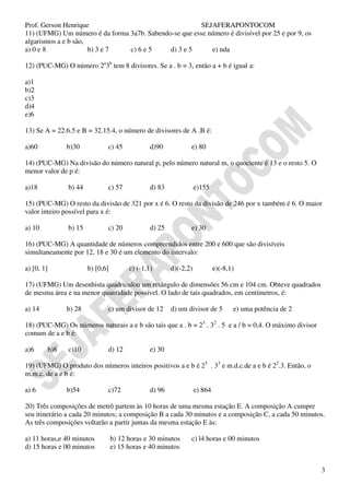 Prof. Gerson Henrique                                   SEJAFERAPONTOCOM
11) (UFMG) Um número é da forma 3a7b. Sabendo-se que esse número é divisível por 25 e por 9, os
algarismos a e b são,
a) 0 e 8              b) 3 e 7  c) 6 e 5     d) 3 e 5      e) nda

12) (PUC-MG) O número 2a3b tem 8 divisores. Se a . b = 3, então a + b é igual a:

a)1
b)2
c)3
d)4
e)6

13) Se A = 22.6.5 e B = 32.15.4, o número de divisores de A .B é:

a)60              b)30           c) 45             d)90           e) 80

14) (PUC-MG) Na divisão do número natural p, pelo número natural m, o quociente é 13 e o resto 5. O
menor valor de p é:

a)18              b) 44          c) 57             d) 83              e)155

15) (PUC-MG) O resto da divisão de 321 por x é 6. O resto da divisão de 246 por x também é 6. O maior
valor inteiro possível para x é:

a) 10             b) 15          c) 20             d) 25          e) 30

16) (PUC-MG) A quantidade de números compreendidos entre 200 e 600 que são divisíveis
simultaneamente por 12, 18 e 30 é um elemento do intervalo:

a) [0, 1]                 b) [0,6]         c) (-1,1)       d)(-2,2)            e)(-8,1)

17) (UFMG) Um desenhista quadriculou um retângulo de dimensões 56 cm e 104 cm. Obteve quadrados
de mesma área e na menor quantidade possível. O lado de tais quadrados, em centímetros, é:

a) 14             b) 28          c) um divisor de 12       d) um divisor de 5         e) uma potência de 2

18) (PUC-MG) Os números naturais a e b são tais que a . b = 23 . 32 . 5 e a / b = 0,4. O máximo divisor
comum de a e b é:

a)6         b)8   c)10           d) 12             e) 30

19) (UFMG) O produto dos números inteiros positivos a e b é 25 . 33 e m.d.c.de a e b é 22.3. Então, o
m.m.c. de a e b é:

a) 6              b)54           c)72              d) 96              e) 864

20) Três composições de metrô partem às 10 horas de uma mesma estação E. A composição A cumpre
seu itinerário a cada 20 minutos; a composição B a cada 30 minutos e a composição C, a cada 50 minutos.
As três composições voltarão a partir juntas da mesma estação E às:

a) 11 horas,e 40 minutos             b) 12 horas e 30 minutos     c) l4 horas e 00 minutos
d) 15 horas e 00 minutos             e) 15 horas e 40 minutos


                                                                                                             3
 