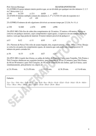 Prof. Gerson Henrique                                      SEJAFERAPONTOCOM
21) (UFMG) O menor número inteiro positivo que, ao ser dividido por qualquer um dos núrneros 2, 3, 5
ou 7 deixa resto 1, é:
a) 106         b) 210      c) 211       d)420           e)421
                                                     m
22) (FAFI) O mínimo múltiplo comum dos números 2, 3 e 5 é 810. O valor do expoente m é:
a)1            b)2         c)3    d)4

23) (UFMG) O número de três algarismos divisíveis ao mesmo tempo por 2,3,5,6, 9 e 11, é:

a) 330           b) 660           c) 676          d)990             e)996

24) (PUC-MG) Três fios de cobre têm comprimentos de 24 metros, 32 metros e 40 metros. Deseja-se
corta-los em pedaços menores, cujos comprimentos sejam iguais, e expressos em um número inteiro de
metros e sem que haja perda de material. O menor número possível de pedaços é:

a)13             b)12            c) 11            d)10              e) 9

25) ( Newton de Paiva) Três rolos de arame farpado, têm, respectivamente, 243m, 297m e 351m. Deseja-
se corta-los em partes de comprimentos iguais, de maneira que cada parte seja a maior possível. O
número de partes cortadas foi:

a) 36            b) 33           c) 30            d)27              e)24

26) (PUC-MG) A partir das 6 horas, as saídas de ônibus de Poços de Caldas para Varginha, Três Pontas e
Três Corações obedecem aos seguintes horários: para Varginha de 25 em 25 minutos; para Três Pontas,
de 40 em 40 minutos e para Três Corações, de 50 em 50 minutos. Os três ônibus, após às 6 horas, saem
simultaneamente, pela primeira vez, depois de:

a) 2 h 30 min.            b) 2 h 50 min.          c) 3 h 10 min.            d) 3h 20 min.            e) 3 h 40 min.



Gabarito

1) e – 2) c – 3) b – 4) e – 5) d – 6) -1 – 7) e – 8) d – 9) a – 10) b – 11) d – 12) d – 13) d – 14) d – 15) b – 16) b –
17) e – 18) a – 19) c – 20) d – 21) c – 22) d – 23) d – 24) d – 25) b – 26) d




                                                                                                                          4
 