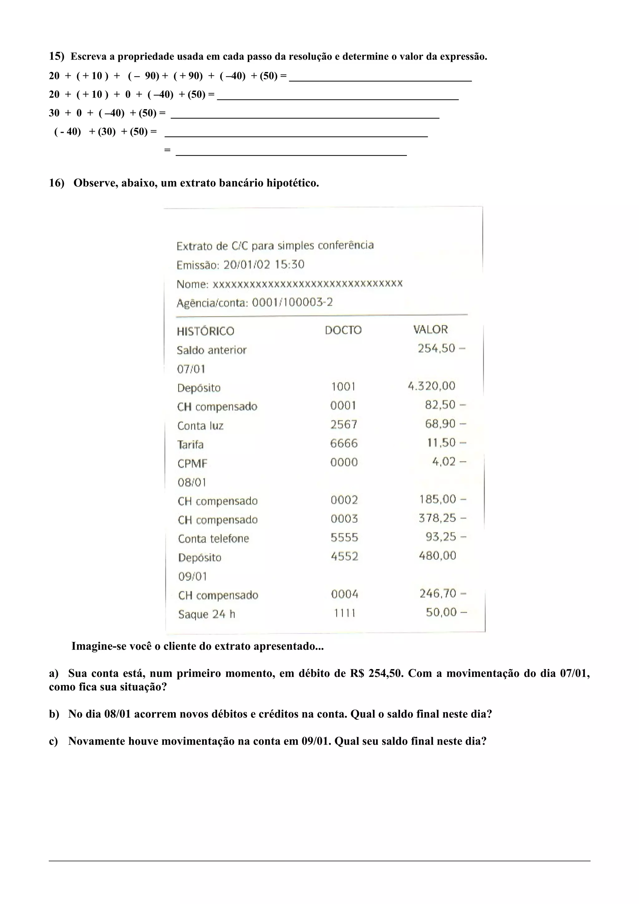 15) Escreva a propriedade usada em cada passo da resolução e determine o valor da expressão.
20 + ( + 10 ) + ( – 90) + ( + 90) + ( –40) + (50) = __________________________________
20 + ( + 10 ) + 0 + ( –40) + (50) = _____________________________________________
30 + 0 + ( –40) + (50) = __________________________________________________
( - 40) + (30) + (50) = _________________________________________________
= ___________________________________________
16) Observe, abaixo, um extrato bancário hipotético.
Imagine-se você o cliente do extrato apresentado...
a) Sua conta está, num primeiro momento, em débito de R$ 254,50. Com a movimentação do dia 07/01,
como fica sua situação?
b) No dia 08/01 acorrem novos débitos e créditos na conta. Qual o saldo final neste dia?
c) Novamente houve movimentação na conta em 09/01. Qual seu saldo final neste dia?
 