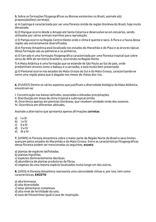 5. Sobre as formações fitogeográficas ou Biomas existentes no Brasil, assinale a(s)
proposição(ões) correta(s).
a) A Caatinga é caracterizada por ser uma floresta úmida da região litorânea do Brasil, hoje muito
devastada.
b) O Mangue ocorre desde o Amapá até Santa Catarina e desenvolve-se em estuários, sendo
utilizados por vários animais marinhos para reprodução.
c) O Pampa ocorre na Região Centro-Oeste onde o clima é quente e seco. A flora e a fauna dessa
região são extremamente diversificadas.
d) A Floresta Amazônica está localizada nos estados do Maranhão e do Piauí e as árvores típicas
dessa formação são as palmeiras e os pinheiros.
e) O Cerrado é uma formação fitogeográfica caracterizada por uma floresta tropical que cobre
cerca de 40% do território brasileiro, ocorrendo na Região Norte.
f) A Mata Atlântica é uma formação que se estende de São Paulo ao Sul do país, onde
predominam árvores como o babaçu e a carnaúba, e está muito bem preservada.
g) O Pantanal ocorre nos estados do Mato Grosso do Sul e do Mato Grosso, caracterizando-se
como uma região plana que é alagada nos meses de cheias dos rios.
6. (FUVEST) Dentre os vários aspectos que justificam a diversidade biológica da Mata Atlântica,
encontram-se:
I. Concentração nas baixas latitudes, associadas a elevadas precipitações.
II. Distribuição em áreas de clima tropical e subtropical úmido.
III. Ocorrência apenas em planícies litorâneas, que recebem umidade vinda dos oceanos.
IV. Ocorrência em diferentes altitudes.
Assinale a alternativa que apresenta apenas afirmações corretas.
a)
b)
c)
d)
e)

l e lll
l e lV
ll e lll
ll e lV
lll e lV

7. (UFRPE) A Floresta Amazônica cobre a maior parte da Região Norte do Brasil e seus limites
avançam pelos estados do Maranhão e do Mato Grosso. Entre as características fitogeográficas
dessa floresta podem ser mencionadas as seguintes, exceto:
a) plantas de espécies latifoliadas.
b) plantas higrófilas
c) espécies dominantemente decíduas.
d) abundância de plantas produtoras de fibras.
e) vegetais de uma mesma espécie localizados muito longe um dos outros.
8. (UFES) A Floresta Amazônica representa uma comunidade clímax e, por isso, tem como
características, EXCETO
a) alta biomassa.
b) alta diversidade.
c) teias alimentares complexas.
d) alto nível de fertilidade do solo.
e) taxa de fotossíntese igual à taxa de respiração.

 