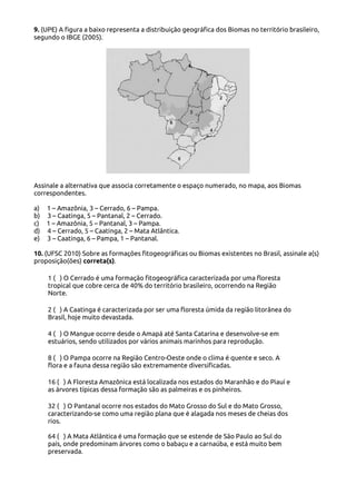 9. (UPE) A figura a baixo representa a distribuição geográfica dos Biomas no território brasileiro,
segundo o IBGE (2005).

Assinale a alternativa que associa corretamente o espaço numerado, no mapa, aos Biomas
correspondentes.
a)
b)
c)
d)
e)

1 – Amazônia, 3 – Cerrado, 6 – Pampa.
3 – Caatinga, 5 – Pantanal, 2 – Cerrado.
1 – Amazônia, 5 – Pantanal, 3 – Pampa.
4 – Cerrado, 5 – Caatinga, 2 – Mata Atlântica.
3 – Caatinga, 6 – Pampa, 1 – Pantanal.

10. (UFSC 2010) Sobre as formações fitogeográficas ou Biomas existentes no Brasil, assinale a(s)
proposição(ões) correta(s).
1 ( ) O Cerrado é uma formação fitogeográfica caracterizada por uma floresta
tropical que cobre cerca de 40% do território brasileiro, ocorrendo na Região
Norte.
2 ( ) A Caatinga é caracterizada por ser uma floresta úmida da região litorânea do
Brasil, hoje muito devastada.
4 ( ) O Mangue ocorre desde o Amapá até Santa Catarina e desenvolve-se em
estuários, sendo utilizados por vários animais marinhos para reprodução.
8 ( ) O Pampa ocorre na Região Centro-Oeste onde o clima é quente e seco. A
flora e a fauna dessa região são extremamente diversificadas.
16 ( ) A Floresta Amazônica está localizada nos estados do Maranhão e do Piauí e
as árvores típicas dessa formação são as palmeiras e os pinheiros.
32 ( ) O Pantanal ocorre nos estados do Mato Grosso do Sul e do Mato Grosso,
caracterizando-se como uma região plana que é alagada nos meses de cheias dos
rios.
64 ( ) A Mata Atlântica é uma formação que se estende de São Paulo ao Sul do
país, onde predominam árvores como o babaçu e a carnaúba, e está muito bem
preservada.

 