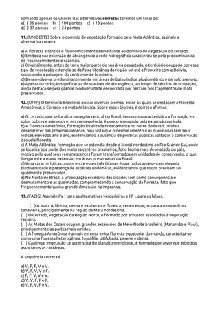 Somando apenas os valores das alternativas corretas teremos um total de:
a( ) 36 pontos b( ) 100 pontos c( ) 13 pontos
d( ) 37 pontos e( ) 24 pontos
11. (UNIOESTE) Sobre o domínio de vegetação formado pela Mata Atlântica, assinale a
alternativa correta.
a) A floresta atlântica é fisionomicamente semelhante ao domínio de vegetação do cerrado.
b) Em toda sua extensão de abrangência a rede hidrográfica caracteriza-se pela predominância
de rios intermitentes e sazonais.
c) Originalmente, antes de ter a maior parte de sua área devastada, o território ocupado por esse
tipo de vegetação estendia-se da faixa litorânea da região sul até a fronteira com a Bolívia,
dominando a paisagem do centro-oeste brasileiro.
d) Desenvolve-se predominantemente em áreas de baixo índice pluviométrico e de solo arenoso.
e) Apesar da redução significativa de sua área de abrangência, ao longo de séculos de ocupação,
ainda destaca-se pela grande biodiversidade encontrada por hectare nos fragmentos de mata
preservados.
12. (UFPR) O território brasileiro possui diversos biomas, entre os quais se destacam a Floresta
Amazônica, o Cerrado e a Mata Atlântica. Sobre esses biomas, é correto afirmar:
a) O cerrado, que se localiza na região central do Brasil, tem como característica a formação em
solos pobres e arenosos e, em consequência, é pouco ameaçado pela expansão agrícola.
b) A Floresta Amazônica, formação localizada notadamente no norte do Brasil, tende a
desaparecer nas próximas décadas, haja vista que o desmatamento e as queimadas têm seus
índices elevados ano a ano, evidenciando a ausência de políticas públicas voltadas à conservação
daquela floresta.
c) A Mata Atlântica, formação que se estendia desde o litoral nordestino ao Rio Grande Sul, onde
se localiza boa parte dos maiores centros brasileiros, foi o bioma mais desmatado do país,
motivo pelo qual seus remanescentes foram transformados em unidades de conservação, o que
lhe garante a maior extensão em áreas preservadas do Brasil.
d) Uma característica comum entre esses três biomas é que todos apresentam elevada
biodiversidade e presença de espécies endêmicas, evidenciando que todos precisam ser
igualmente preservados.
e) No Norte do Brasil, a urbanização excessiva das cidades tem como consequência o
desmatamento e as queimadas, comprometendo a conservação da floresta, fato que
frequentemente ganha grande dimensão na imprensa.
13. (FACIG) Assinale ( V ) para as alternativas verdadeiras e ( F ), para as falsas.
( ) A Mata Atlântica, densa e exuberante floresta, cedeu espaços para a monocultura
canavieira, principalmente na região da Mata nordestina.
( ) O Cerrado, vegetação da Região Norte, é formado por arbustos associados à vegetação
rasteira.
( ) As Matas dos Cocais ocupam grandes extensões de Meio-Norte brasileiro (Maranhão e Piauí),
principalmente as partes mais úmidas.
( ) A floresta Amazônica é a mais extensa e rica floresta equatorial do mundo, caracteriza-se
como uma floresta heterogênea, higrófila, latifoliada, perene e densa.
( ) Caatinga, vegetação característica do planalto meridional, é formada por árvores e arbustos
associados às cactáceas.
A sequência correta é
a) V, F, F, V e V.
b) V, F, V, V e F.
c) F, F, V, V e V.
d) V, V, F, F e F.
e) V, F, V, F e V.

 