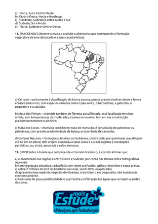 a)
b)
c)
d)
e)

Norte, Sul e Centro-Oeste.
Centro-Oeste, Norte e Nordeste.
Nordeste, Sudeste/Centro-Oeste e Sul.
Sudeste, Sul e Norte.
Norte, Sudeste e Centro-Oeste.

17. (MACKENZIE) Observe o mapa e assinale a alternativa que corresponde à formação
vegetativa da área destacada e a suas características.

a) Cerrado – pertencente à classificação do bioma savana, possui grande biodiversidade e forma
ecossistemas ricos, com espécies variadas como o pau-santo, o barbatimão, a gabiroba, o
pequizeiro e a catuaba.
b) Mata dos Pinhais – chamada também de floresta aciculifoliada, está localizada em clima
úmido, com temperaturas de moderadas a baixas no inverno; tem em sua constituição
predominantemente o pinheiro.
c) Mata dos Cocais – chamada também de mata de transição, é constituída de palmeiras ou
palmáceas, com grande predominância de babaçu e ocorrência de carnaúba.
d) Campos Naturais – formações rasteiras ou herbáceas, constituídas por gramíneas que atingem
até 60 cm de altura; têm origem associada a solos rasos e a áreas sujeitas a inundações
periódicas, ou, ainda, associada a solos arenosos.
18. (UFPI) Sobre o bioma que compreende o Cerrado brasileiro, é correto afirmar que:
a) é encontrado nas regiões Centro-Oeste e Sudeste, por conta das densas redes hidrográficas
regionais.
b) tem vegetação arbustiva, caducifólia com raízes profundas, galhos retorcidos e casca grossa.
c) cobre 2 milhões de km2 do território nacional, sendo 80% inexplorados.
d) apresenta duas espécies vegetais dominantes, o buritizeiro e o pequizeiro, não exploradas
economicamente.
e) tem solos de pouca profundidade o que facilita a infiltração das águas que corrigem a acidez
dos solos.

 