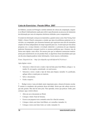 Lista de Exercícios - Pacote Ofﬁce 2007

do Atlântico, assume em Portugal o sentido sinônimo de ciência da computação, enquan-
to no Brasil é habitualmente usado para referir especiﬁcamente ao processo de tratamento
da informação por meio de máquinas eletrônicas deﬁnidas como computadores.

O estudo da informação começou na matemática, quando nomes como Alan Turing, Kurt
Gödel e Alonzo Church começaram a estudar que tipos de problemas poderiam ser re-
solvidos, ou computados, por elementos humanos que seguissem uma série de instruções
simples de forma independente do tempo requerido para isso. A motivação por trás destas
pesquisas era o avanço durante a revolução industrial e a promessa de que máquinas
poderiam futuramente conseguir resolver os mesmos problemas que o homem, mas de
forma mais rápida e mais eﬁcaz. Do mesmo jeito que as indústrias manuseiam matéria-
prima para transformá-la em um produto ﬁnal, os algoritmos foram desenhados para que
um dia uma máquina pudesse tratar informações. Assim nasceu a informática.

Fonte: Disponível em: <http://pt.wikipedia.org/wiki/Inform%C3%A1tica>.

Após digitar o texto:

  •   Selecione o título do texto e mude o tipo da fonte para Arial Black, coloque o ta-
      manho 18, em negrito, centralizado cor azul-escuro;
  •   Selecione o texto e mude o tipo de fonte para Impact, tamanho 14, justiﬁcado,
      aplique itálico e mude para cor marrom;
  •   Salve o documento;
  •   Feche o arquivo.

7.   Redigir textos é uma atividade muito importante para o desenvolvimento escolar.
É comum os estudantes não gostarem dessa atividade: dizem que não sabem escrever,
que não gostam. Mas não há outro jeito. Para aprender, temos que praticar. Então, para
começar, siga o roteiro abaixo:
  •   Abra um novo documento no Word;
  •   Coloque o título: Final de Semana;
  •   Escreva um pequeno texto contando como foi o ﬁnal de semana;
  •   Coloque o título com fonte Arial Black, cor vermelha e tamanho 14;
  •   Coloque o texto com fonte Arial, cor verde e tamanho 12;


10                                                             www.komedi.com.br
 