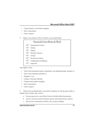 Microsoft Ofﬁce Word 2007

     •    Coloque borda e cor do fundo na página;
     •    Salve o documento;
     •    Feche o arquivo.

8.       Digite o texto abaixo no Word e formate-o como especiﬁcado.

                         Ementa do Curso Básico de Word
                     Formatação de Textos;
                     Tabelas;
                     Figuras;
                     WordArt, Clip-Art;
                     Formas;
                     Divisão em Colunas;
                     Conﬁguração das Margens;
                     Impressão.

Após digitar o texto:

     •    Título: fonte Garamond, negrito, centralizado, com sublinhado duplo, tamanho 14;
     •    Texto: fonte Garamond, tamanho 12;
     •    Parágrafo: 2 cm;
     •    Coloque o marcador indicado;
     •    Coloque borda simples na página;
     •    Salve o documento;
     •    Feche o arquivo.

9.    Alterar textos já digitalizados é uma tarefa corriqueira na vida de quem estuda ou
trabalha. Para exercitar, siga o roteiro:
         a.   Crie uma pasta com o nome Meus Textos no diretório Meus Documentos;
         b. Acesse o site de um jornal na internet, procure uma notícia do dia e copie-a;
         c.   Abra um novo documento no Word e cole a notícia escolhida;

www.komedi.com.br                                                                           11
 