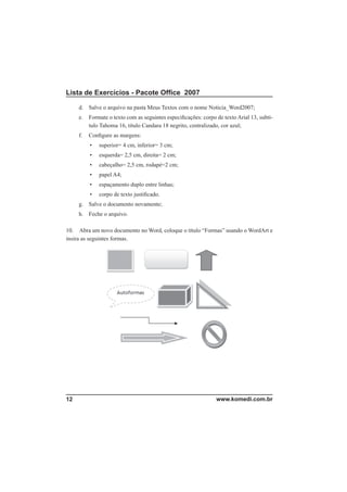 Lista de Exercícios - Pacote Ofﬁce 2007

     d. Salve o arquivo na pasta Meus Textos com o nome Noticia_Word2007;
     e.   Formate o texto com as seguintes especiﬁcações: corpo de texto Arial 13, subtí-
          tulo Tahoma 16, título Candara 18 negrito, centralizado, cor azul;
     f.   Conﬁgure as margens:
          •   superior= 4 cm, inferior= 3 cm;
          •   esquerda= 2,5 cm, direita= 2 cm;
          •   cabeçalho= 2,5 cm, rodapé=2 cm;
          •   papel A4;
          •   espaçamento duplo entre linhas;
          •   corpo de texto justiﬁcado.
     g. Salve o documento novamente;
     h. Feche o arquivo.

10. Abra um novo documento no Word, coloque o título “Formas” usando o WordArt e
insira as seguintes formas.




12                                                              www.komedi.com.br
 