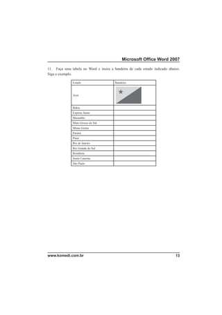 Microsoft Ofﬁce Word 2007

11. Faça uma tabela no Word e insira a bandeira de cada estado indicado abaixo.
Siga o exemplo.

               Estado                   Bandeira



               Acre



               Bahia
               Espírito Santo
               Maranhão
               Mato Grosso do Sul
               Minas Gerais
               Paraná
               Piauí
               Rio de Janeiro
               Rio Grande do Sul
               Rondônia
               Santa Catarina
               São Paulo




www.komedi.com.br                                                           13
 