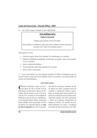 Lista de Exercícios - Pacote Ofﬁce 2007

16.   aça o texto a seguir e formate-o como especiﬁcado.

                                 Atendimento
                                   Editora Komedi
                          Pedidos pelo telefone: (019) 3234-4864

      Para conhecer as coletâneas, saber mais sobre a editora ou fazer orçamento,
                     consulte o site: http://www.komedi.com.br


Após digitar a o texto:

  •    Título em negrito, fonte Arial, tamanho 18, centralizado, cor vermelha;
  •    Subtítulo sublinhado (pontilhado), centralizado, em negrito, fonte Arial, tamanho
       12, cor vermelha;
  •    Insira o símbolo do telefone;
  •    Texto justiﬁcado, fonte Arial, tamanho 10, cor preta;
  •    Salve e feche o documento.

17. Faça o texto abaixo: use fonte Tahoma, tamanho 10. Observe atentamente todos os
recursos usados. O que não estiver deﬁnido como a cor da fonte, você pode escolher de
acordo com sua preferência.

                                    OSVALDO CRUZ


C     ientista brasileiro, nasceu no dia 5
      de agosto de 1872, em São Luiz de
Paraitinga, em São Paulo, faleceu em Pe-
                                              ado Diretor do Serviço Sanitário do Rio
                                              de Janeiro em 1903; conseguiu meios de
                                              combater o carbúnculo. Graças à capaci-
trópolis, Rio de Janeiro no dia 11 de feve-   dade e à energia deste ilustre cientista, foi
reiro de 1917. Formou-se na Faculdade de      possível a extinção da terrível doença cha-
Medicina do Rio de Janeiro. Aperfeiçoou-      mada febre amarela. Em 1907, representou
se no Instituto Pasteur (Paris), apresentou   o Brasil no Congresso Internacional de
ótimo trabalho sobre toxicologia. No Rio      Higiene de Berlim. Foi membro da Aca-
de Janeiro, foi nomeado Diretor da Liga       demia Brasileira de Letras e Cavalheiro
do Soro Terapêutico em 1901. Foi nome-        da Legião de Honra da França. Em 1908,


16                                                                 www.komedi.com.br
 