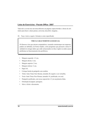 Lista de Exercícios - Pacote Ofﬁce 2007

Todo mês a revista traz um tema diferente em páginas supercoloridas e cheias de estí-
mulos para fazer o aluno pensar, conversar, descobrir, imaginar...


20.     Faça o texto a seguir e formate-o como especiﬁcado.


                       VÍRUS (CARACTERÍSTICAS BÁSICAS)

      Os famosos vírus que atacam computadores, causando contratempos nas empresas,
      podem ser deﬁnidos, de forma simples, como programas que possuem a única ﬁ-
      nalidade de estragar dados que estão armazenados no disco rígido ou ainda causar
      problemas no funcionamento dos periféricos.



  •      Margem esquerda: 1,5 cm;
  •      Margem direita: 2 cm;
  •      Margem superior: 2 cm;
  •      Margem inferior: 2 cm;
  •      Papel A4;
  •      Coloque borda do parágrafo com sombra;
  •      Título: fonte Times New Roman, tamanho 20, negrito e cor vermelha;
  •      Texto: fonte Times New Roman, tamanho 16, justiﬁcado, cor azul;
  •      Parágrafo justiﬁcado, com recuo especial de 1,5 cm na primeira linha;
  •      Orientação da página: paisagem;
  •      Salve e feche o documento.




18                                                               www.komedi.com.br
 