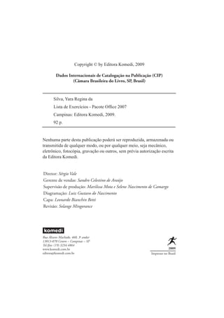 Copyright © by Editora Komedi, 2009

         Dados Internacionais de Catalogação na Publicação (CIP)
                 (Câmara Brasileira do Livro, SP, Brasil)



       Silva, Yara Regina da
       Lista de Exercícios - Pacote Ofﬁce 2007
       Campinas: Editora Komedi, 2009.
       92 p.


Nenhuma parte desta publicação poderá ser reproduzida, armazenada ou
transmitida de qualquer modo, ou por qualquer meio, seja mecânico,
eletrônico, fotocópia, gravação ou outros, sem prévia autorização escrita
da Editora Komedi.


Diretor: Sérgio Vale
Gerente de vendas: Sandro Celestino de Araújo
Supervisão de produção: Marilissa Mota e Selene Nascimento de Camargo
Diagramação: Luiz Gustavo do Nascimento
Capa: Leonardo Bianchin Betti
Revisão: Solange Mingorance




Rua Álvares Machado, 460, 3o andar
13013-070 Centro – Campinas – SP
Tel./fax: (19) 3234.4864
www.komedi.com.br                                                       2009
editora@komedi.com.br                                       Impresso no Brasil
 